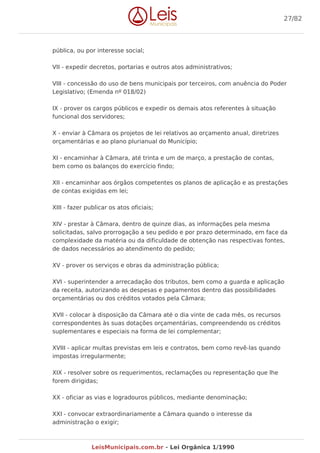 pública, ou por interesse social;
VII - expedir decretos, portarias e outros atos administrativos;
VIII - concessão do uso de bens municipais por terceiros, com anuência do Poder
Legislativo; (Emenda nº 018/02)
IX - prover os cargos públicos e expedir os demais atos referentes à situação
funcional dos servidores;
X - enviar à Câmara os projetos de lei relativos ao orçamento anual, diretrizes
orçamentárias e ao plano plurianual do Município;
XI - encaminhar à Câmara, até trinta e um de março, a prestação de contas,
bem como os balanços do exercício findo;
XII - encaminhar aos órgãos competentes os planos de aplicação e as prestações
de contas exigidas em lei;
XIII - fazer publicar os atos oficiais;
XIV - prestar à Câmara, dentro de quinze dias, as informações pela mesma
solicitadas, salvo prorrogação a seu pedido e por prazo determinado, em face da
complexidade da matéria ou da dificuldade de obtenção nas respectivas fontes,
de dados necessários ao atendimento do pedido;
XV - prover os serviços e obras da administração pública;
XVI - superintender a arrecadação dos tributos, bem como a guarda e aplicação
da receita, autorizando as despesas e pagamentos dentro das possibilidades
orçamentárias ou dos créditos votados pela Câmara;
XVII - colocar à disposição da Câmara até o dia vinte de cada mês, os recursos
correspondentes às suas dotações orçamentárias, compreendendo os créditos
suplementares e especiais na forma de lei complementar;
XVIII - aplicar multas previstas em leis e contratos, bem como revê-las quando
impostas irregularmente;
XIX - resolver sobre os requerimentos, reclamações ou representação que lhe
forem dirigidas;
XX - oficiar as vias e logradouros públicos, mediante denominação;
XXI - convocar extraordinariamente a Câmara quando o interesse da
administração o exigir;
27/82
LeisMunicipais.com.br - Lei Orgânica 1/1990
 