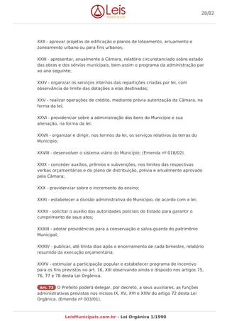 XXII - aprovar projetos de edificação e planos de loteamento, arruamento e
zoneamento urbano ou para fins urbanos;
XXIII - apresentar, anualmente à Câmara, relatório circunstanciado sobre estado
das obras e dos sérvios municipais, bem assim o programa da administração par
ao ano seguinte;
XXIV - organizar os serviços internos das repartições criadas por lei, com
observância do limite das dotações a elas destinadas;
XXV - realizar operações de crédito, mediante prévia autorização da Câmara, na
forma da lei;
XXVI - providenciar sobre a administração dos bens do Município e sua
alienação, na forma da lei;
XXVII - organizar e dirigir, nos termos da lei, os serviços relativos às terras do
Município;
XXVIII - desenvolver o sistema viário do Município; (Emenda nº 018/02).
XXIX - conceder auxílios, prêmios e subvenções, nos limites das respectivas
verbas orçamentárias e do plano de distribuição, prévia e anualmente aprovado
pela Câmara;
XXX - providenciar sobre o incremento do ensino;
XXXI - estabelecer a divisão administrativa do Município, de acordo com a lei;
XXXII - solicitar o auxílio das autoridades policiais do Estado para garantir o
cumprimento de seus atos;
XXXIII - adotar providências para a conservação e salva-guarda do patrimônio
Municipal;
XXXIV - publicar, até trinta dias após o encerramento de cada bimestre, relatório
resumido da execução orçamentária;
XXXV - estimular a participação popular e estabelecer programa de incentivo
para os fins previstos no art. 16, XIII observando ainda o disposto nos artigos 75,
76, 77 e 78 desta Lei Orgânica.
Art. 73 O Prefeito poderá delegar, por decreto, a seus auxiliares, as funções
administrativas previstas nos incisos IX, XV, XVI e XXIV do artigo 72 desta Lei
Orgânica. (Emenda nº 003/01).
28/82
LeisMunicipais.com.br - Lei Orgânica 1/1990
 