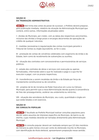 SEÇÃO III
DA TRANSIÇÃO ADMINISTRATIVA
Art. 74 Até trinta dias antes da posse do sucessor, o Prefeito deverá preparar,
para publicação imediata, relatório da situação da Administração Municipal que
conterá, entre outras, informações atualizadas sobre:
I - dívidas do Município, por credor, com as datas dos respectivos vencimentos,
inclusive das dívidas a longo prazo e encargos decorrentes de operações de
crédito de qualquer natureza;
II - medidas necessárias à regularização das contas municipais perante o
Tribunal de Contas ou órgão equivalente, se for o caso;
III - prestação de contas de convênios celebrados com organismo da União e do
Estado, bem como do recebimento de subvenções ou auxílios;
IV - situação dos contratos com concessionárias e permissionárias de serviços
públicos;
V - estado dos contratos de obras e serviços com execução ou apenas
formalizados, informando sobre o que foi realizado e pago e o que lhe for
executar e pagar, com os prazos respectivos;
VI - transferências a serem recebidas da União e do Estado por força de
mandamento constitucional ou de convênio;
VII - projetos de lei de iniciativa do Poder Executivo em curso na Câmara
Municipal, para permitir que a nova Administração decida quanto à conveniência
de lhes dar prosseguimento, acelerar seu andamento ou retirá-los;
VIII - situação dos servidores do Município, seu custo, quantidade e órgão em
que estão lotados e em exercício.
SEÇÃO IV
DA CONSULTA POPULAR
Art. 75 É facultado ao Prefeito Municipal realizar consultas populares para
decidir sobre assuntos de interesse específico do Município, de bairro ou de
distrito, cujas medidas deverão ser tomadas diretamente pela Administração
Municipal.
Art. 76 A consulta popular deverá ser realizada sempre que 2/3 dos membros
da Câmara ou pelo menos cinco por cento do eleitorado inscrito no Município,
com identificação do título eleitoral, apresentarem proposição nesse sentido.
29/82
LeisMunicipais.com.br - Lei Orgânica 1/1990
 
