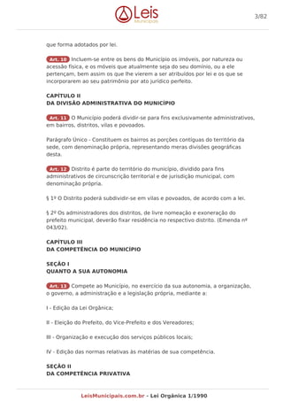 que forma adotados por lei.
Art. 10 Incluem-se entre os bens do Município os imóveis, por natureza ou
acessão física, e os móveis que atualmente seja do seu domínio, ou a ele
pertençam, bem assim os que lhe vierem a ser atribuídos por lei e os que se
incorporarem ao seu patrimônio por ato jurídico perfeito.
CAPÍTULO II
DA DIVISÃO ADMINISTRATIVA DO MUNICÍPIO
Art. 11 O Município poderá dividir-se para fins exclusivamente administrativos,
em bairros, distritos, vilas e povoados.
Parágrafo Único - Constituem os bairros as porções contíguas do território da
sede, com denominação própria, representando meras divisões geográficas
desta.
Art. 12 Distrito é parte do território do município, dividido para fins
administrativos de circunscrição territorial e de jurisdição municipal, com
denominação própria.
§ 1º O Distrito poderá subdividir-se em vilas e povoados, de acordo com a lei.
§ 2º Os administradores dos distritos, de livre nomeação e exoneração do
prefeito municipal, deverão fixar residência no respectivo distrito. (Emenda nº
043/02).
CAPÍTULO III
DA COMPETÊNCIA DO MUNICÍPIO
SEÇÃO I
QUANTO A SUA AUTONOMIA
Art. 13 Compete ao Município, no exercício da sua autonomia, a organização,
o governo, a administração e a legislação própria, mediante a:
I - Edição da Lei Orgânica;
II - Eleição do Prefeito, do Vice-Prefeito e dos Vereadores;
III - Organização e execução dos serviços públicos locais;
IV - Edição das normas relativas às matérias de sua competência.
SEÇÃO II
DA COMPETÊNCIA PRIVATIVA
3/82
LeisMunicipais.com.br - Lei Orgânica 1/1990
 