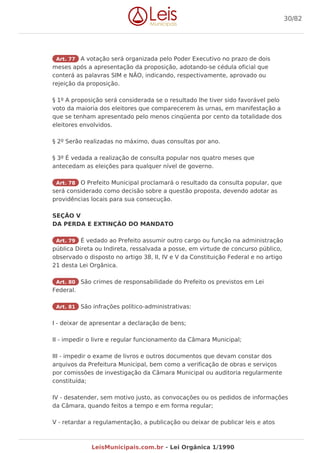 Art. 77 A votação será organizada pelo Poder Executivo no prazo de dois
meses após a apresentação da proposição, adotando-se cédula oficial que
conterá as palavras SIM e NÃO, indicando, respectivamente, aprovado ou
rejeição da proposição.
§ 1º A proposição será considerada se o resultado lhe tiver sido favorável pelo
voto da maioria dos eleitores que comparecerem às urnas, em manifestação a
que se tenham apresentado pelo menos cinqüenta por cento da totalidade dos
eleitores envolvidos.
§ 2º Serão realizadas no máximo, duas consultas por ano.
§ 3º É vedada a realização de consulta popular nos quatro meses que
antecedam as eleições para qualquer nível de governo.
Art. 78 O Prefeito Municipal proclamará o resultado da consulta popular, que
será considerado como decisão sobre a questão proposta, devendo adotar as
providências locais para sua consecução.
SEÇÃO V
DA PERDA E EXTINÇÃO DO MANDATO
Art. 79 É vedado ao Prefeito assumir outro cargo ou função na administração
pública Direta ou Indireta, ressalvada a posse, em virtude de concurso público,
observado o disposto no artigo 38, II, IV e V da Constituição Federal e no artigo
21 desta Lei Orgânica.
Art. 80 São crimes de responsabilidade do Prefeito os previstos em Lei
Federal.
Art. 81 São infrações político-administrativas:
I - deixar de apresentar a declaração de bens;
II - impedir o livre e regular funcionamento da Câmara Municipal;
III - impedir o exame de livros e outros documentos que devam constar dos
arquivos da Prefeitura Municipal, bem como a verificação de obras e serviços
por comissões de investigação da Câmara Municipal ou auditoria regularmente
constituída;
IV - desatender, sem motivo justo, as convocações ou os pedidos de informações
da Câmara, quando feitos a tempo e em forma regular;
V - retardar a regulamentação, a publicação ou deixar de publicar leis e atos
30/82
LeisMunicipais.com.br - Lei Orgânica 1/1990
 