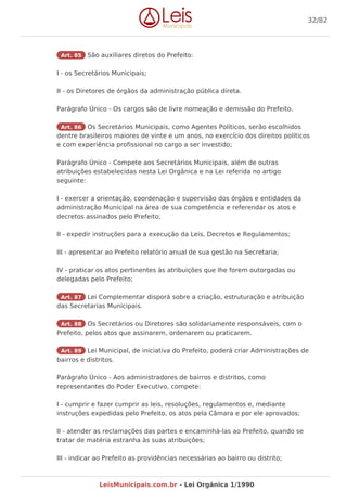 Art. 85 São auxiliares diretos do Prefeito:
I - os Secretários Municipais;
II - os Diretores de órgãos da administração pública direta.
Parágrafo Único - Os cargos são de livre nomeação e demissão do Prefeito.
Art. 86 Os Secretários Municipais, como Agentes Políticos, serão escolhidos
dentre brasileiros maiores de vinte e um anos, no exercício dos direitos políticos
e com experiência profissional no cargo a ser investido;
Parágrafo Único - Compete aos Secretários Municipais, além de outras
atribuições estabelecidas nesta Lei Orgânica e na Lei referida no artigo
seguinte:
I - exercer a orientação, coordenação e supervisão dos órgãos e entidades da
administração Municipal na área de sua competência e referendar os atos e
decretos assinados pelo Prefeito;
II - expedir instruções para a execução da Leis, Decretos e Regulamentos;
III - apresentar ao Prefeito relatório anual de sua gestão na Secretaria;
IV - praticar os atos pertinentes às atribuições que lhe forem outorgadas ou
delegadas pelo Prefeito;
Art. 87 Lei Complementar disporá sobre a criação, estruturação e atribuição
das Secretarias Municipais.
Art. 88 Os Secretários ou Diretores são solidariamente responsáveis, com o
Prefeito, pelos atos que assinarem, ordenarem ou praticarem.
Art. 89 Lei Municipal, de iniciativa do Prefeito, poderá criar Administrações de
bairros e distritos.
Parágrafo Único - Aos administradores de bairros e distritos, como
representantes do Poder Executivo, compete:
I - cumprir e fazer cumprir as leis, resoluções, regulamentos e, mediante
instruções expedidas pelo Prefeito, os atos pela Câmara e por ele aprovados;
II - atender as reclamações das partes e encaminhá-las ao Prefeito, quando se
tratar de matéria estranha às suas atribuições;
III - indicar ao Prefeito as providências necessárias ao bairro ou distrito;
32/82
LeisMunicipais.com.br - Lei Orgânica 1/1990
 