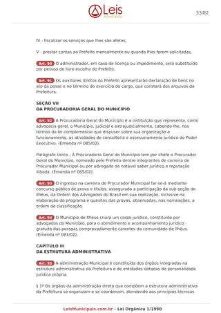 IV - fiscalizar os serviços que lhes são afetos;
V - prestar contas ao Prefeito mensalmente ou quando lhes forem solicitadas.
Art. 90 O administrador, em caso de licença ou impedimento, será substituído
por pessoa de livre escolha do Prefeito.
Art. 91 Os auxiliares diretos do Prefeito apresentarão declaração de bens no
ato da posse e no término do exercício do cargo, que constará dos arquivos da
Prefeitura.
SEÇÃO VII
DA PROCURADORIA GERAL DO MUNICÍPIO
Art. 92 A Procuradoria Geral do Município é a instituição que representa, como
advocacia geral, o Município, judicial e extrajudicialmente, cabendo-lhe, nos
termos da lei complementar que dispuser sobre sua organização e
funcionamento, as atividades de consultoria e assessoramento jurídico do Poder
Executivo. (Emenda nº 085/02).
Parágrafo Único - A Procuradoria Geral do Município tem por chefe o Procurador
Geral do Município, nomeado pelo Prefeito dentre integrantes de carreira de
Procurador Municipal ou por advogado de notável saber jurídico e reputação
ilibada. (Emenda nº 085/02).
Art. 93 O ingresso na carreira de Procurador Municipal far-se-á mediante
concurso público de prova e títulos, assegurada a participação da sub-seção de
Ilhéus, da Ordem dos Advogados do Brasil em sua realização, inclusive na
elaboração do programa e quesitos das provas, observadas, nas nomeações, a
ordem de classificação.
Art. 94 O Município de Ilhéus criará um corpo jurídico, constituído por
advogados do Município, para o atendimento e acompanhamento jurídico
gratuito das pessoas comprovadamente carentes da comunidade de Ilhéus.
(Emenda nº 081/02).
CAPÍTULO III
DA ESTRUTURA ADMINISTRATIVA
Art. 95 A administração Municipal é constituída dos órgãos integrados na
estrutura administrativa da Prefeitura e de entidades dotadas de personalidade
jurídica própria.
§ 1º Os órgãos da administração direta que compõem a estrutura administrativa
da Prefeitura se organizam e se coordenam, atendendo aos princípios técnicos
33/82
LeisMunicipais.com.br - Lei Orgânica 1/1990
 