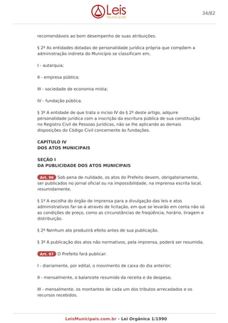 recomendáveis ao bom desempenho de suas atribuições.
§ 2º As entidades dotadas de personalidade jurídica própria que compõem a
administração indireta do Município se classificam em;
I - autarquia;
II - empresa pública;
III - sociedade de economia mista;
IV - fundação pública.
§ 3º A entidade de que trata o inciso IV do § 2º deste artigo, adquire
personalidade jurídica com a inscrição da escritura pública de sua constituição
no Registro Civil de Pessoas Jurídicas, não se lhe aplicando as demais
disposições do Código Civil concernente às fundações.
CAPÍTULO IV
DOS ATOS MUNICIPAIS
SEÇÃO I
DA PUBLICIDADE DOS ATOS MUNICIPAIS
Art. 96 Sob pena de nulidade, os atos do Prefeito devem, obrigatoriamente,
ser publicados no jornal oficial ou na impossibilidade, na imprensa escrita local,
resumidamente.
§ 1º A escolha do órgão de imprensa para a divulgação das leis e atos
administrativos far-se-á através de licitação, em que se levarão em conta não só
as condições de preço, como as circunstâncias de freqüência, horário, tiragem e
distribuição.
§ 2º Nenhum ato produzirá efeito antes de sua publicação.
§ 3º A publicação dos atos não normativos, pela imprensa, poderá ser resumida.
Art. 97 O Prefeito fará publicar:
I - diariamente, por edital, o movimento de caixa do dia anterior;
II - mensalmente, o balancete resumido da receita e da despesa;
III - mensalmente, os montantes de cada um dos tributos arrecadados e os
recursos recebidos.
34/82
LeisMunicipais.com.br - Lei Orgânica 1/1990
 