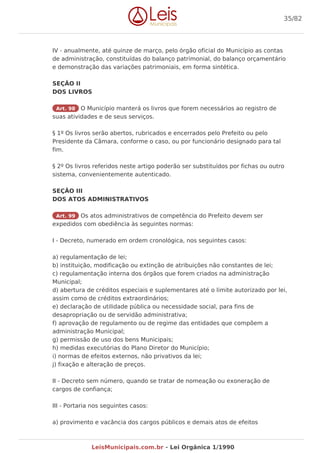 IV - anualmente, até quinze de março, pelo órgão oficial do Município as contas
de administração, constituídas do balanço patrimonial, do balanço orçamentário
e demonstração das variações patrimoniais, em forma sintética.
SEÇÃO II
DOS LIVROS
Art. 98 O Município manterá os livros que forem necessários ao registro de
suas atividades e de seus serviços.
§ 1º Os livros serão abertos, rubricados e encerrados pelo Prefeito ou pelo
Presidente da Câmara, conforme o caso, ou por funcionário designado para tal
fim.
§ 2º Os livros referidos neste artigo poderão ser substituídos por fichas ou outro
sistema, convenientemente autenticado.
SEÇÃO III
DOS ATOS ADMINISTRATIVOS
Art. 99 Os atos administrativos de competência do Prefeito devem ser
expedidos com obediência às seguintes normas:
I - Decreto, numerado em ordem cronológica, nos seguintes casos:
a) regulamentação de lei;
b) instituição, modificação ou extinção de atribuições não constantes de lei;
c) regulamentação interna dos órgãos que forem criados na administração
Municipal;
d) abertura de créditos especiais e suplementares até o limite autorizado por lei,
assim como de créditos extraordinários;
e) declaração de utilidade pública ou necessidade social, para fins de
desapropriação ou de servidão administrativa;
f) aprovação de regulamento ou de regime das entidades que compõem a
administração Municipal;
g) permissão de uso dos bens Municipais;
h) medidas executórias do Plano Diretor do Município;
i) normas de efeitos externos, não privativos da lei;
j) fixação e alteração de preços.
II - Decreto sem número, quando se tratar de nomeação ou exoneração de
cargos de confiança;
III - Portaria nos seguintes casos:
a) provimento e vacância dos cargos públicos e demais atos de efeitos
35/82
LeisMunicipais.com.br - Lei Orgânica 1/1990
 