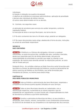 individuais;
b) lotação e relotação nos quadros de pessoal;
c) abertura de sindicância e processos administrativos, aplicação de penalidade
e demais atos individuais de efeitos internos;
d) outros casos determinados em lei ou decreto.
IV - Contrato, nos seguintes casos:
a) admissão de servidores para serviços de caráter temporário, conforme
Legislação Federal;
b) execução de obras e serviços Municipais, nos termo das lei.
§ 1º Os atos constantes dos itens II e III deste artigo, poderão ser delegados.
§ 2º Os casos não previstos neste artigo, obedecerão à forma de atos, instruções
ou avisos da autoridade responsável.
SEÇÃO IV
DAS CERTIDÕES
Art. 100 A Prefeitura e a Câmara são obrigadas a fornecer a qualquer
interessado, no prazo de quinze dias, certidões dos atos, contratos e decisões,
desde que requeridas para fim de direito determinado, sob pena de
responsabilidade da autoridade ou servidor que negar ou retardar a sua
expedição. No mesmo prazo deverão atender às requisições judiciais, se outro
não for fixado pelo Juiz.
Parágrafo Único - As certidões relativas ao Poder Executivo serão fornecidas pelo
Secretário ou Diretor da Administração da Prefeitura, exceto as declaratórias de
efetivo exercício do Prefeito ou Vice-Prefeito, que serão fornecidas pelo
Presidente da Câmara, no mesmo prazo deste artigo.
CAPÍTULO VI
DOS BENS PÚBLICOS MUNICIPAIS
Art. 101 Cabe ao Prefeito a administração dos bens Municipais, respeitada a
competência da Câmara quanto àqueles utilizados em seus serviços.
Art. 102 Todos os bens Municipais deverão ser cadastrados, com a
identificação respectiva, numerando-se os móveis segundo o que for
estabelecido em regulamento, os quais ficarão sob a responsabilidade do chefe
da Secretaria ou Diretoria a que forem distribuídos.
Art. 103 Constitui o patrimônio do Município de Ilhéus, os seus direitos e
obrigações, bens móveis, imóveis, semoventes e seus rendimentos provenientes
do exercício de atividade de sua competência e da exploração dos seus serviços.
36/82
LeisMunicipais.com.br - Lei Orgânica 1/1990
 