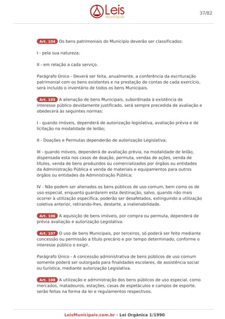Art. 104 Os bens patrimoniais do Município deverão ser classificados:
I - pela sua natureza;
II - em relação a cada serviço.
Parágrafo Único - Deverá ser feita, anualmente, a conferência da escrituração
patrimonial com os bens existentes e na prestação de contas de cada exercício,
será incluído o inventário de todos os bens Municipais.
Art. 105 A alienação de bens Municipais, subordinada à existência de
interesse público devidamente justificado, será sempre precedida de avaliação e
obedecerá às seguintes normas:
I - quando imóveis, dependerá de autorização legislativa, avaliação prévia e de
licitação na modalidade de leilão;
II - Doações e Permutas dependerão de autorização Legislativa;
III - quando móveis, dependerá de avaliação prévia, na modalidade de leilão,
dispensada esta nos casos de doação, permuta, vendas de ações, venda de
títulos, venda de bens produzidos ou comercializados por órgãos ou entidades
da Administração Pública e venda de materiais e equipamentos para outros
órgãos ou entidades da Administração Pública;
IV - Não podem ser alienados os bens públicos de uso comum, bem como os de
uso especial, enquanto guardarem esta destinação, salvo, quando não mais
ocorrer à utilização específica, poderão ser desafetados, extinguindo a utilização
coletiva anterior, retirando-lhes, destarte, a inalienabilidade.
Art. 106 A aquisição de bens imóveis, por compra ou permuta, dependerá de
prévia avaliação e autorização Legislativa.
Art. 107 O uso de bens Municipais, por terceiros, só poderá ser feito mediante
concessão ou permissão a título precário e por tempo determinado, conforme o
interesse público o exigir.
Parágrafo Único - A concessão administrativa de bens públicos de uso comum
somente poderá ser outorgada para finalidades escolares, de assistência social
ou turística, mediante autorização Legislativa.
Art. 108 A utilização e administração dos bens públicos de uso especial, como
mercados, matadouros, estações, casas de espetáculos e campos de esporte,
serão feitas na forma da lei e regulamentos respectivos.
37/82
LeisMunicipais.com.br - Lei Orgânica 1/1990
 
