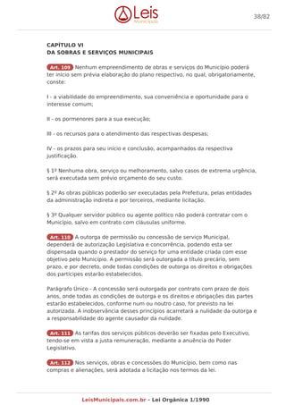 CAPÍTULO VI
DA SOBRAS E SERVIÇOS MUNICIPAIS
Art. 109 Nenhum empreendimento de obras e serviços do Município poderá
ter início sem prévia elaboração do plano respectivo, no qual, obrigatoriamente,
conste:
I - a viabilidade do empreendimento, sua conveniência e oportunidade para o
interesse comum;
II - os pormenores para a sua execução;
III - os recursos para o atendimento das respectivas despesas;
IV - os prazos para seu início e conclusão, acompanhados da respectiva
justificação.
§ 1º Nenhuma obra, serviço ou melhoramento, salvo casos de extrema urgência,
será executada sem prévio orçamento do seu custo.
§ 2º As obras públicas poderão ser executadas pela Prefeitura, pelas entidades
da administração indireta e por terceiros, mediante licitação.
§ 3º Qualquer servidor público ou agente político não poderá contratar com o
Município, salvo em contrato com cláusulas uniforme.
Art. 110 A outorga de permissão ou concessão de serviço Municipal,
dependerá de autorização Legislativa e concorrência, podendo esta ser
dispensada quando o prestador do serviço for uma entidade criada com esse
objetivo pelo Município. A permissão será outorgada a título precário, sem
prazo, e por decreto, onde todas condições de outorga os direitos e obrigações
dos partícipes estarão estabelecidos.
Parágrafo Único - A concessão será outorgada por contrato com prazo de dois
anos, onde todas as condições de outorga e os direitos e obrigações das partes
estarão estabelecidos, conforme num ou noutro caso, for previsto na lei
autorizada. A inobservância desses princípios acarretará a nulidade da outorga e
a responsabilidade do agente causador da nulidade.
Art. 111 As tarifas dos serviços públicos deverão ser fixadas pelo Executivo,
tendo-se em vista a justa remuneração, mediante a anuência do Poder
Legislativo.
Art. 112 Nos serviços, obras e concessões do Município, bem como nas
compras e alienações, será adotada a licitação nos termos da lei.
38/82
LeisMunicipais.com.br - Lei Orgânica 1/1990
 