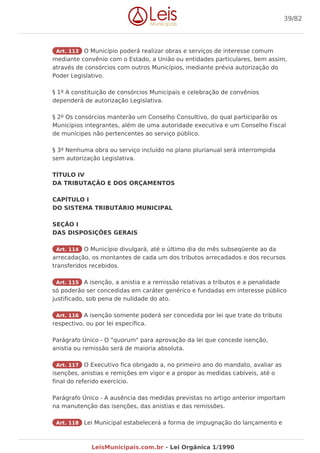 Art. 113 O Município poderá realizar obras e serviços de interesse comum
mediante convênio com o Estado, a União ou entidades particulares, bem assim,
através de consórcios com outros Municípios, mediante prévia autorização do
Poder Legislativo.
§ 1º A constituição de consórcios Municipais e celebração de convênios
dependerá de autorização Legislativa.
§ 2º Os consórcios manterão um Conselho Consultivo, do qual participarão os
Municípios integrantes, além de uma autoridade executiva e um Conselho Fiscal
de munícipes não pertencentes ao serviço público.
§ 3º Nenhuma obra ou serviço incluído no plano plurianual será interrompida
sem autorização Legislativa.
TÍTULO IV
DA TRIBUTAÇÃO E DOS ORÇAMENTOS
CAPÍTULO I
DO SISTEMA TRIBUTÁRIO MUNICIPAL
SEÇÃO I
DAS DISPOSIÇÕES GERAIS
Art. 114 O Município divulgará, até o último dia do mês subseqüente ao da
arrecadação, os montantes de cada um dos tributos arrecadados e dos recursos
transferidos recebidos.
Art. 115 A isenção, a anistia e a remissão relativas a tributos e a penalidade
só poderão ser concedidas em caráter genérico e fundadas em interesse público
justificado, sob pena de nulidade do ato.
Art. 116 A isenção somente poderá ser concedida por lei que trate do tributo
respectivo, ou por lei específica.
Parágrafo Único - O "quorum" para aprovação da lei que concede isenção,
anistia ou remissão será de maioria absoluta.
Art. 117 O Executivo fica obrigado a, no primeiro ano do mandato, avaliar as
isenções, anistias e remições em vigor e a propor as medidas cabíveis, até o
final do referido exercício.
Parágrafo Único - A ausência das medidas previstas no artigo anterior importam
na manutenção das isenções, das anistias e das remissões.
Art. 118 Lei Municipal estabelecerá a forma de impugnação do lançamento e
39/82
LeisMunicipais.com.br - Lei Orgânica 1/1990
 