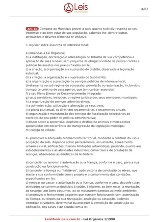 Art. 14 Compete ao Município prover a tudo quanto tudo diz respeita ao seu
interesse e ao bem estar de sua população, cabendo-lhe, dentre outras
atribuições e deveres (Emenda nº 056/02).
I - legislar sobre assuntos de interesse local:
a) emendas à Lei Orgânica;
b) a instituição, decretação e arrecadação de tributos de sua competência e
aplicação de suas rendas, sem prejuízos da obrigatoriedade de prestar contas e
publicar balancetes nos prazos fixados em lei;
c) a criação, a organização e a supressão do distrito, observada a legislação
estadual;
d) a criação, a organização e a supressão do Subdistrito;
e) a organização e a prestação de serviços públicos de interesse local,
diretamente ou sob regime de concessão, permissão ou autorização, incluindo o
transporte coletivo de passageiros, que tem caráter essencial;
f) o seu Plano Diretor de Desenvolvimento Integrado;
g) seus servidores, inclusive, o regime jurídico dos seus servidores municipais;
h) a organização de serviços administrativos;
i) a administração, utilização e alienação de seus bens;
j) o plano plurianual, as diretrizes orçamentárias e orçamentos anuais;
k) organização e manutenção dos serviços de fiscalização necessários ao
exercício de seu poder de política administrativa;
l) dispor sobre a apreensão, depósito e destino de animais e mercadorias
apreendidas em decorrência de transgressão da legislação municipal;
m) código da cidade.
II - promover o adequado ordenamento territorial, mediante o controle do uso e
ocupação do solo, dispondo sobre parcelamento, arruamento, zoneamento
urbano e rural, edificações, fixando limitações urbanísticas, podendo, quanto aos
estabelecimentos e às atividades industriais, comerciais e de prestação de
serviços, observadas as diretrizes da lei federal:
a) conceder ou renovar a autorização ou a licença, conforme o caso, para a sua
construção ou funcionamento;
b) conceder a licença ou "habite-se", após vistoria de conclusão de obras, que
ateste a sua conformidade com o projeto e o cumprimento das condições
especificadas em lei;
c) renovar ou cassar a autorização ou a licença, conforme o caso, daquele cujas
atividades se tornem prejudiciais à saúde, à higiene, ao bem estar, à recreação,
ao sossego, aos bons costumes, ou se mostrarem danosas ao meio ambiente;
d) promover o fechamento daqueles que estejam funcionando sem autorização
ou licença, ou depois da sua revogação, anulação ou cassação, podendo
interditar atividades, determinar ou proceder à demolição de construção ou
edificação, nos casos e de acordo com a lei.
4/82
LeisMunicipais.com.br - Lei Orgânica 1/1990
 