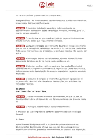 do recurso cabíveis quando mantido o lançamento.
Parágrafo Único - Ao Prefeito caberá decidir do recurso, ouvido o auxiliar direto,
encarregado das finanças Municipais.
Art. 119 O Município é obrigado a prestar a todo contribuinte os
esclarecimentos necessários sobre a tributação Municipal, devendo, para tal,
manter serviço específico.
Art. 120 O contribuinte somente será obrigado ao pagamento de qualquer
tributo ou multa desde que regularmente notificado.
Art. 121 Qualquer notificação ao contribuinte deverá ser feita pessoalmente
por via postal sob registro, sendo que, na ausência do contribuinte, poderá ser
feita ao seu representante ou preposto e, se em lugar incerto e não sabido, por
edital.
Art. 122 A notificação exigida será dispensada, quando a autorização do
pagamento do tributo se der na forma estabelecida pela lei.
Art. 123 A falta das medidas cabíveis na defesa das rendas Municipais é
considerada infração político-administrativa, imputada ao Chefe do Executivo,
independentemente da obrigação de ressarcir os prejuízos causados ao erário
Municipal.
Art. 124 O Executivo é obrigado a encaminhar, junto com o projeto de lei
orçamentário, demonstrativo dos efeitos das isenções, das anistias e das
remissões vigentes.
SEÇÃO II
DA COMPETÊNCIA TRIBUTÁRIA
Art. 125 O sistema tributário Municipal se submeterá, no que couber, às
Constituições Federal e Estadual, às Leis Complementares e ao disposto nesta
lei
Art. 126 O Município poderá instituir os seguintes tributos:
I - Impostos de sua competência, conforme descriminado na Constituição
Federal;
II - Taxas;
a) decorrentes do regular exercício do poder de polícia administrativa;
b) decorrentes da utilização, efetiva ou potencial, de serviços públicos,
específicos e divisíveis, prestados ao contribuinte, ou postos à sua disposição;
40/82
LeisMunicipais.com.br - Lei Orgânica 1/1990
 