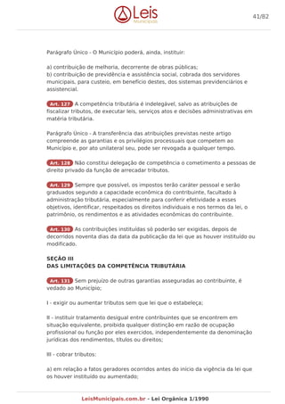 Parágrafo Único - O Município poderá, ainda, instituir:
a) contribuição de melhoria, decorrente de obras públicas;
b) contribuição de previdência e assistência social, cobrada dos servidores
municipais, para custeio, em benefício destes, dos sistemas previdenciários e
assistencial.
Art. 127 A competência tributária é indelegável, salvo as atribuições de
fiscalizar tributos, de executar leis, serviços atos e decisões administrativas em
matéria tributária.
Parágrafo Único - A transferência das atribuições previstas neste artigo
compreende as garantias e os privilégios processuais que competem ao
Município e, por ato unilateral seu, pode ser revogada a qualquer tempo.
Art. 128 Não constitui delegação de competência o cometimento a pessoas de
direito privado da função de arrecadar tributos.
Art. 129 Sempre que possível, os impostos terão caráter pessoal e serão
graduados segundo a capacidade econômica do contribuinte, facultado à
administração tributária, especialmente para conferir efetividade a esses
objetivos, identificar, respeitados os direitos individuais e nos termos da lei, o
patrimônio, os rendimentos e as atividades econômicas do contribuinte.
Art. 130 As contribuições instituídas só poderão ser exigidas, depois de
decorridos noventa dias da data da publicação da lei que as houver instituído ou
modificado.
SEÇÃO III
DAS LIMITAÇÕES DA COMPETÊNCIA TRIBUTÁRIA
Art. 131 Sem prejuízo de outras garantias asseguradas ao contribuinte, é
vedado ao Município;
I - exigir ou aumentar tributos sem que lei que o estabeleça;
II - instituir tratamento desigual entre contribuintes que se encontrem em
situação equivalente, proibida qualquer distinção em razão de ocupação
profissional ou função por eles exercidos, independentemente da denominação
jurídicas dos rendimentos, títulos ou direitos;
III - cobrar tributos:
a) em relação a fatos geradores ocorridos antes do início da vigência da lei que
os houver instituído ou aumentado;
41/82
LeisMunicipais.com.br - Lei Orgânica 1/1990
 