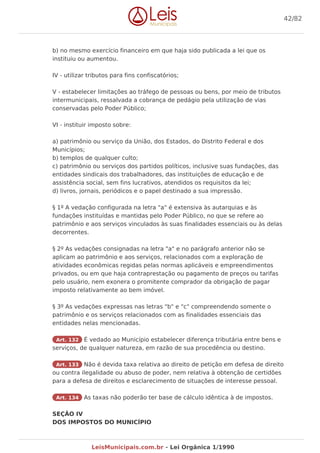 b) no mesmo exercício financeiro em que haja sido publicada a lei que os
instituiu ou aumentou.
IV - utilizar tributos para fins confiscatórios;
V - estabelecer limitações ao tráfego de pessoas ou bens, por meio de tributos
intermunicipais, ressalvada a cobrança de pedágio pela utilização de vias
conservadas pelo Poder Público;
VI - instituir imposto sobre:
a) patrimônio ou serviço da União, dos Estados, do Distrito Federal e dos
Municípios;
b) templos de qualquer culto;
c) patrimônio ou serviços dos partidos políticos, inclusive suas fundações, das
entidades sindicais dos trabalhadores, das instituições de educação e de
assistência social, sem fins lucrativos, atendidos os requisitos da lei;
d) livros, jornais, periódicos e o papel destinado a sua impressão.
§ 1º A vedação configurada na letra "a" é extensiva às autarquias e às
fundações instituídas e mantidas pelo Poder Público, no que se refere ao
patrimônio e aos serviços vinculados às suas finalidades essenciais ou às delas
decorrentes.
§ 2º As vedações consignadas na letra "a" e no parágrafo anterior não se
aplicam ao patrimônio e aos serviços, relacionados com a exploração de
atividades econômicas regidas pelas normas aplicáveis e empreendimentos
privados, ou em que haja contraprestação ou pagamento de preços ou tarifas
pelo usuário, nem exonera o promitente comprador da obrigação de pagar
imposto relativamente ao bem imóvel.
§ 3º As vedações expressas nas letras "b" e "c" compreendendo somente o
patrimônio e os serviços relacionados com as finalidades essenciais das
entidades nelas mencionadas.
Art. 132 É vedado ao Município estabelecer diferença tributária entre bens e
serviços, de qualquer natureza, em razão de sua procedência ou destino.
Art. 133 Não é devida taxa relativa ao direito de petição em defesa de direito
ou contra ilegalidade ou abuso de poder, nem relativa à obtenção de certidões
para a defesa de direitos e esclarecimento de situações de interesse pessoal.
Art. 134 As taxas não poderão ter base de cálculo idêntica à de impostos.
SEÇÃO IV
DOS IMPOSTOS DO MUNICÍPIO
42/82
LeisMunicipais.com.br - Lei Orgânica 1/1990
 