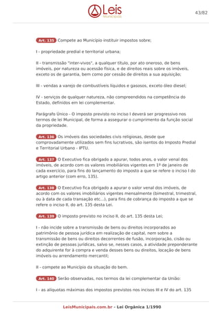 Art. 135 Compete ao Município instituir impostos sobre;
I - propriedade predial e territorial urbana;
II - transmissão "inter-vivos", a qualquer título, por ato oneroso, de bens
imóveis, por natureza ou acessão física, e de direitos reais sobre os imóveis,
exceto os de garantia, bem como por cessão de direitos a sua aquisição;
III - vendas a varejo de combustíveis líquidos e gasosos, exceto óleo diesel;
IV - serviços de qualquer natureza, não compreendidos na competência do
Estado, definidos em lei complementar.
Parágrafo Único - O imposto previsto no inciso I deverá ser progressivo nos
termos de lei Municipal, de forma a assegurar o cumprimento da função social
da propriedade.
Art. 136 Os imóveis das sociedades civis religiosas, desde que
comprovadamente utilizados sem fins lucrativos, são isentos do Imposto Predial
e Territorial Urbano - IPTU.
Art. 137 O Executivo fica obrigado a apurar, todos anos, o valor venal dos
imóveis, de acordo com os valores imobiliários vigentes em 1º de janeiro de
cada exercício, para fins do lançamento do imposto a que se refere o inciso I do
artigo anterior (com erro, 135).
Art. 138 O Executivo fica obrigado a apurar o valor venal dos imóveis, de
acordo com os valores imobiliários vigentes mensalmente (bimestral, trimestral,
ou à data de cada transação etc...), para fins de cobrança do imposto a que se
refere o inciso II, do art. 135 desta Lei.
Art. 139 O imposto previsto no inciso II, do art. 135 desta Lei;
I - não incide sobre a transmissão de bens ou direitos incorporados ao
patrimônio de pessoa jurídica em realização de capital, nem sobre a
transmissão de bens ou direitos decorrentes de fusão, incorporação, cisão ou
extinção de pessoas jurídicas, salvo se, nesses casos, a atividade preponderante
do adquirente for à compra e venda desses bens ou direitos, locação de bens
imóveis ou arrendamento mercantil;
II - compete ao Município da situação do bem.
Art. 140 Serão observadas, nos termos da lei complementar da União:
I - as alíquotas máximas dos impostos previstos nos incisos III e IV do art. 135
43/82
LeisMunicipais.com.br - Lei Orgânica 1/1990
 