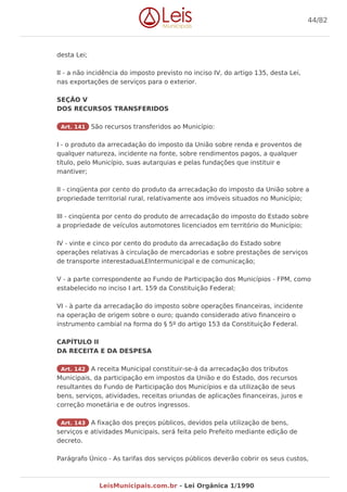 desta Lei;
II - a não incidência do imposto previsto no inciso IV, do artigo 135, desta Lei,
nas exportações de serviços para o exterior.
SEÇÃO V
DOS RECURSOS TRANSFERIDOS
Art. 141 São recursos transferidos ao Município:
I - o produto da arrecadação do imposto da União sobre renda e proventos de
qualquer natureza, incidente na fonte, sobre rendimentos pagos, a qualquer
título, pelo Município, suas autarquias e pelas fundações que instituir e
mantiver;
II - cinqüenta por cento do produto da arrecadação do imposto da União sobre a
propriedade territorial rural, relativamente aos imóveis situados no Município;
III - cinqüenta por cento do produto de arrecadação do imposto do Estado sobre
a propriedade de veículos automotores licenciados em território do Município;
IV - vinte e cinco por cento do produto da arrecadação do Estado sobre
operações relativas à circulação de mercadorias e sobre prestações de serviços
de transporte interestaduaLEIntermunicipal e de comunicação;
V - a parte correspondente ao Fundo de Participação dos Municípios - FPM, como
estabelecido no inciso I art. 159 da Constituição Federal;
VI - à parte da arrecadação do imposto sobre operações financeiras, incidente
na operação de origem sobre o ouro; quando considerado ativo financeiro o
instrumento cambial na forma do § 5º do artigo 153 da Constituição Federal.
CAPÍTULO II
DA RECEITA E DA DESPESA
Art. 142 A receita Municipal constituir-se-á da arrecadação dos tributos
Municipais, da participação em impostos da União e do Estado, dos recursos
resultantes do Fundo de Participação dos Municípios e da utilização de seus
bens, serviços, atividades, receitas oriundas de aplicações financeiras, juros e
correção monetária e de outros ingressos.
Art. 143 A fixação dos preços públicos, devidos pela utilização de bens,
serviços e atividades Municipais, será feita pelo Prefeito mediante edição de
decreto.
Parágrafo Único - As tarifas dos serviços públicos deverão cobrir os seus custos,
44/82
LeisMunicipais.com.br - Lei Orgânica 1/1990
 