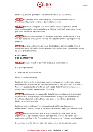 sendo reajustáveis quando se tornarem deficientes ou excedentes.
Art. 144 A despesa pública atenderá aos princípios estabelecidos na
Constituição Federal e às normas de direito financeiro.
Art. 145 Nenhuma despesa será ordenada ou satisfeita sem que exista
recurso disponível e crédito votado pela Câmara Municipal, salvo a que correr
por conta de crédito extraordinário.
Art. 146 Nenhuma lei que crie ou aumente a despesa, será executada sem
que dela conste à indicação do recurso para atendimento do correspondente
encargo.
Art. 147 As disponibilidades de caixa dos órgãos da administração direta e
indireta do Município serão depositadas em instituições financeiras oficiais, salvo
os casos previstos em lei.
CAPÍTULO III
DOS ORÇAMENTOS
Art. 148 Leis de iniciativa do Poder Executivo estabelecerão:
I - o plano plurianual
II - as diretrizes orçamentárias;
III - os orçamentos anuais.
Parágrafo Único - A lei de diretrizes orçamentárias compreenderá as metas e
prioridades da administração, incluindo as despesas de capital para o exercício
financeiro subseqüente, orientará a elaboração da Lei Orçamentária anual e
disporá as alterações da Legislação Tributária.
Art. 149 A elaboração e a execução da Lei Orçamentária anual de diretrizes
orçamentárias e do plano plurianual obedecerão ás regras estabelecidas na
Constituição Federal, na Constituição do Estado, nas normas de Direito
Financeiro e Orçamentário.
Parágrafo Único - O Poder Executivo publicará, até trinta dias após o
encerramento de cada bimestre, relatório resumido da execução orçamentária.
Art. 150 Os projetos de lei relativos ao plano plurianual e de diretrizes
orçamentárias ao orçamento anual, bem como os créditos adicionais serão
apreciados pela Comissão Permanente de Orçamento e Finanças à qual caberá:
I - examinar e emitir parecer sobre os projetos e as contas apresentadas
45/82
LeisMunicipais.com.br - Lei Orgânica 1/1990
 