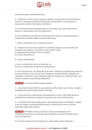 anualmente pelo Prefeito Municipal;
II - examinar e emitir parecer sobre os planos e programas de investimentos e
exercer o acompanhamento e fiscalização orçamentária, sem prejuízo da
atuação das demais Comissões da Câmara:
§ 1º As emendas serão apresentadas na Comissão, que sobre elas emitirá
parecer, e apreciadas na forma regimental.
§ 2º As emendas ao projeto de lei do orçamento anual ou aos projetos que o
modifiquem somente podem ser aprovados caso:
I - sejam compatíveis com o plano plurianual;
II - indiquem os recursos necessários, admitidos apenas os provenientes de
anulação de despesas, excluídas as que incidam sobre;
a) dotações para pessoal e seus encargos;
b) serviço de dívida; ou
III - sejam relacionados:
a) com a correção de erros ou omissões; ou
b) com os dispositivos do texto do projeto de lei.
§ 3º Os recursos que, em decorrência de veto, emenda ou rejeição do projeto de
lei orçamentária anual, ficarem sem despesas correspondentes, poderão ser
utilizados, conforme o caso mediante créditos especiais ou suplementares, com
prévia e específica autorização legislativa.
Art. 151 A lei orçamentária compreenderá:
I - o orçamento fiscal referente aos poderes do Município, seus fundos, órgãos e
entidades da administração direta e indireta;
II - o orçamento de investimento das empresas em que o Município direta ou
indiretamente detenha a maioria do capital social com direito de voto;
III - o orçamento de seguridade social, abrangendo todas as entidades e órgãos
a ela vinculados, da administração direta e indireta bem como os fundos
instituídos pelo poder público.
Art. 152 O Prefeito enviará à Câmara no prazo consignado na lei
Complementar Federal, a proposta de orçamento anual do Município para o
exercício seguinte.
§ 1º O não cumprimento do disposto no caput deste artigo implicará a
46/82
LeisMunicipais.com.br - Lei Orgânica 1/1990
 