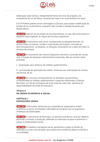 elaboração pela Câmara, independentemente de envio da proposta, da
competente de Lei de Meios, tomando por base a lei orçamentária em vigor.
§ 2º O Prefeito poderá enviar mensagens à Câmara, para propor modificação do
projeto de lei orçamentária, enquanto não iniciada a votação da parte que
deseja alterar.
Art. 153 Aplicam-se ao projeto de lei orçamentária, no que não contrariarem o
disposto neste Capítulo, as regras do Processo Legislativo.
Art. 154 O orçamento será único, incorporando-se obrigatoriamente, na
receita todos os tributos, rendas e suprimentos de fundos e incluindo-se,
discriminadamente, na despesa, as dotações necessárias ao custeio de todos os
serviços Municipais.
Art. 155 O orçamento não conterá dispositivo estranho à previsão da receita
nem à fixação de despesas anteriormente autorizada. Não se incluem nesta
proibição:
I - autorização para abertura de créditos suplementares;
II - contratação de operações de crédito, ainda que por antecipação de receita,
nos termos da lei.
Art. 156 Os recursos correspondentes às dotações orçamentárias,
compreendido os créditos suplementares e especiais destinados à Câmara
Municipal, ser-lhe-ão entregues até o dia vinte de cada mês, sob pena de
responsabilidade do Chefe do Executivo.
TÍTULO V
DA ORDEM ECONÔMICA E SOCIAL
CAPÍTULO I
DISPOSIÇÕES GERAIS
Art. 157 O Município, dentro de sua competência, organizará a ordem
econômica e social, conciliando a liberdade de iniciativa com os superiores
interesses da coletividade.
Art. 158 A intervenção do Município, no domínio econômico, terá por objetivo
estimular e orientar a produção, defender os interesses do povo e promover a
justiça e solidariedade sociais.
Art. 159 O trabalho é obrigação social, garantindo a todos os direito ao
emprego e à justa remuneração, que proporcione existência digna na família e
na sociedade.
47/82
LeisMunicipais.com.br - Lei Orgânica 1/1990
 