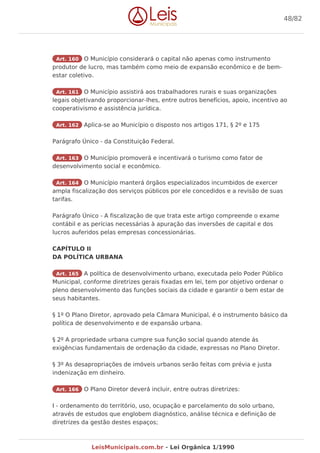 Art. 160 O Município considerará o capital não apenas como instrumento
produtor de lucro, mas também como meio de expansão econômico e de bem-
estar coletivo.
Art. 161 O Município assistirá aos trabalhadores rurais e suas organizações
legais objetivando proporcionar-lhes, entre outros benefícios, apoio, incentivo ao
cooperativismo e assistência jurídica.
Art. 162 Aplica-se ao Município o disposto nos artigos 171, § 2º e 175
Parágrafo Único - da Constituição Federal.
Art. 163 O Município promoverá e incentivará o turismo como fator de
desenvolvimento social e econômico.
Art. 164 O Município manterá órgãos especializados incumbidos de exercer
ampla fiscalização dos serviços públicos por ele concedidos e a revisão de suas
tarifas.
Parágrafo Único - A fiscalização de que trata este artigo compreende o exame
contábil e as perícias necessárias à apuração das inversões de capital e dos
lucros auferidos pelas empresas concessionárias.
CAPÍTULO II
DA POLÍTICA URBANA
Art. 165 A política de desenvolvimento urbano, executada pelo Poder Público
Municipal, conforme diretrizes gerais fixadas em lei, tem por objetivo ordenar o
pleno desenvolvimento das funções sociais da cidade e garantir o bem estar de
seus habitantes.
§ 1º O Plano Diretor, aprovado pela Câmara Municipal, é o instrumento básico da
política de desenvolvimento e de expansão urbana.
§ 2º A propriedade urbana cumpre sua função social quando atende ás
exigências fundamentais de ordenação da cidade, expressas no Plano Diretor.
§ 3º As desapropriações de imóveis urbanos serão feitas com prévia e justa
indenização em dinheiro.
Art. 166 O Plano Diretor deverá incluir, entre outras diretrizes:
I - ordenamento do território, uso, ocupação e parcelamento do solo urbano,
através de estudos que englobem diagnóstico, análise técnica e definição de
diretrizes da gestão destes espaços;
48/82
LeisMunicipais.com.br - Lei Orgânica 1/1990
 