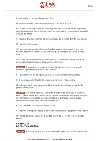 II - aprovação e controle das construções;
III - preservação do meio ambiente natural, cultural e histórico;
IV - urbanização, regularização e titulação de áreas urbanas para a população
carente, proibida a transmissão a terceiros, inter-vivos, e respeitada a sucessão
à causa de morte;
V - reserva de áreas urbanas para implantação de projetos de interesse social;
VI - saneamento básico;
VII - controle das construções e edificações na zona rural, no caso em que
tiverem destinação urbana, especialmente para formação de centro e vilas
rurais;
VIII - participação de entidades comunitárias no planejamento e controle de
execução de programas que lhes forem pertinentes.
Art. 167 O Município promoverá, com o objetivo de impedir a ocupação
desordenada do solo e formação de favelas:
I - o parcelamento do solo para a população economicamente carente;
II - o incentivo à construção de unidades e conjuntos residenciais;
III - a formação de centros comunitários, visando à moradia e a criação de
postos de trabalho.
Art. 168 O Município poderá, mediante lei específica para área incluída no
Plano Diretor, exigir, nos termos da Lei Federal, do proprietário do solo urbano
não edificado, subutilizado ou não utilizado, que promova seu adequado
aproveitamento sob pena, sucessivamente, de:
I - parcelamento ou edificação compulsória;
II - imposto sobre propriedade predial e territorial urbana progressiva no tempo;
III - desapropriação, nos casos previstos no art. 182, § 4º, III da Constituição
Federal.
CAPÍTULO III
DA POLÍTICA AGRÁRIA
Art. 169 A política agrária visa a um adequado programa de desenvolvimento
49/82
LeisMunicipais.com.br - Lei Orgânica 1/1990
 