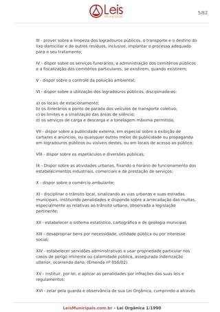 III - prover sobre a limpeza dos logradouros públicos, o transporte e o destino do
lixo domiciliar e de outros resíduos, inclusive, implantar o processo adequado
para o seu tratamento;
IV - dispor sobre os serviços funerários, a administração dos cemitérios públicos
e a fiscalização dos cemitérios particulares, se existirem, quando existirem;
V - dispor sobre o controle da poluição ambiental;
VI - dispor sobre a utilização dos logradouros públicos, disciplinado-os:
a) os locais de estacionamento;
b) os itinerários e ponto de parada dos veículos de transporte coletivo;
c) os limites e a sinalização das áreas de silêncio;
d) os serviços de carga e descarga e a tonelagem máxima permitida;
VII - dispor sobre a publicidade externa, em especial sobre a exibição de
cartazes e anúncios, ou quaisquer outros meios de publicidade ou propaganda
em logradouros públicos ou visíveis destes, ou em locais de acesso ao público;
VIII - dispor sobre os espetáculos e diversões públicas;
IX - Dispor sobre as atividades urbanas, fixando o horário de funcionamento dos
estabelecimentos industriais, comerciais e de prestação de serviços;
X - dispor sobre o comércio ambulante;
XI - disciplinar o trânsito local, sinalizando as vias urbanas e suas estradas
municipais, instituindo penalidades e dispondo sobre a arrecadação das multas,
especialmente as relativas ao trânsito urbano, observada a legislação
pertinente;
XII - estabelecer o sistema estatístico, cartográfico e de geologia municipal;
XIII - desapropriar bens por necessidade, utilidade pública ou por interesse
social;
XIV - estabelecer servidões administrativas e usar propriedade particular nos
casos de perigo iminente ou calamidade pública, assegurada indenização
ulterior, ocorrendo dano; (Emenda nº 056/02).
XV - instituir, por lei, e aplicar as penalidades por infrações das suas leis e
regulamentos;
XVI - zelar pela guarda e observância de sua Lei Orgânica, cumprindo-a através
5/82
LeisMunicipais.com.br - Lei Orgânica 1/1990
 