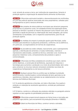 rural, através do acesso a terra, por instituição de cooperativas, fomento à
produção agrária e organização do abastecimento alimentar do Município.
Art. 170 O Município estimulará também o desmembramento de minifúndios,
em prol das práticas agrárias associadas dos seus proprietários, voltadas para
hortigranjeiras ou para a lavoura alimentar.
Art. 171 Nos projetos de obras públicas municipais que alcancem pequenos
proprietários ou posseiros rurais, em estabelecimentos de exploração direta,
pessoal ou familiar e quando os mesmo não possuam outro imóvel rural, será
garantida a opção de permuta ou indenização das áreas atingidas, por outras
semelhantes na localidade, com o respectivo assentamento, para fins de
produção agrária.
Art. 172 As medidas de amparo à produção agrária pelo Município, serão
tomadas para beneficiar os pequenos produtores, conforme a lei os definirá e,
em particular, os organizadores em termos de cooperativas.
Art. 173 As providências estão voltadas, basicamente, para o planejamento
agrícola, a distribuição de sementes e mudas melhoradas, matrizes e
reprodutores selecionados, assistência técnica, extensão rural, incentivo às
pequenas indústrias rurais, armazenamento dos produtos e apoio à
comercialização.
Art. 174 O Município de Ilhéus estabelecerá convênios que visem, dentre
outros objetivos, a construção de benfeitorias, aquisição de máquinas e
tecnologia para aumentar a produção e os níveis de produtividade, bem como
para conservar os recursos naturais renováveis existentes nas áreas de
cooperativas hortigranjeiras ou de lavoura alimentar.
Art. 175 Qualquer pessoa física ou jurídica que se dedique à produção
beneficiamento, transformação e comercialização de bens agrícolas ou de
agrotóxicos e biocidas, deve submeter-se ao cadastramento e às normas
técnicas da Prefeitura Municipal.
§ 1º A venda de agrotóxicos e biocidas, em todo o Município, fica sujeita à
exibição e à retenção do receituário agronômico, emitido por profissional
habilitado.
§ 2º O fabrico, comércio e utilização dos produtos referidos no parágrafo anterior
sujeitam os seus agentes às penalidades previstas em lei.
Art. 176 O Município proporcionará espaços em feiras livres e mercados aos
pequenos agricultores, para escoamento da produção.(Emenda nº 089/02).
Art. 177 Caberá ao Município de Ilhéus, construir ramais e estradas,
50/82
LeisMunicipais.com.br - Lei Orgânica 1/1990
 