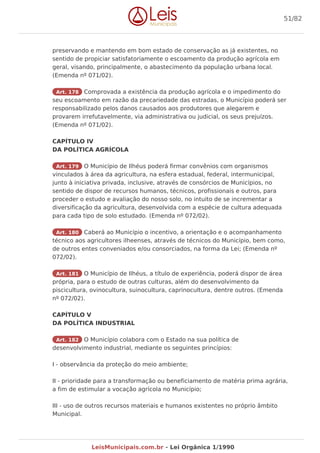 preservando e mantendo em bom estado de conservação as já existentes, no
sentido de propiciar satisfatoriamente o escoamento da produção agrícola em
geral, visando, principalmente, o abastecimento da população urbana local.
(Emenda nº 071/02).
Art. 178 Comprovada a existência da produção agrícola e o impedimento do
seu escoamento em razão da precariedade das estradas, o Município poderá ser
responsabilizado pelos danos causados aos produtores que alegarem e
provarem irrefutavelmente, via administrativa ou judicial, os seus prejuízos.
(Emenda nº 071/02).
CAPÍTULO IV
DA POLÍTICA AGRÍCOLA
Art. 179 O Município de Ilhéus poderá firmar convênios com organismos
vinculados à área da agricultura, na esfera estadual, federal, intermunicipal,
junto à iniciativa privada, inclusive, através de consórcios de Municípios, no
sentido de dispor de recursos humanos, técnicos, profissionais e outros, para
proceder o estudo e avaliação do nosso solo, no intuito de se incrementar a
diversificação da agricultura, desenvolvida com a espécie de cultura adequada
para cada tipo de solo estudado. (Emenda nº 072/02).
Art. 180 Caberá ao Município o incentivo, a orientação e o acompanhamento
técnico aos agricultores ilheenses, através de técnicos do Município, bem como,
de outros entes conveniados e/ou consorciados, na forma da Lei; (Emenda nº
072/02).
Art. 181 O Município de Ilhéus, a título de experiência, poderá dispor de área
própria, para o estudo de outras culturas, além do desenvolvimento da
piscicultura, ovinocultura, suinocultura, caprinocultura, dentre outros. (Emenda
nº 072/02).
CAPÍTULO V
DA POLÍTICA INDUSTRIAL
Art. 182 O Município colabora com o Estado na sua política de
desenvolvimento industrial, mediante os seguintes princípios:
I - observância da proteção do meio ambiente;
II - prioridade para a transformação ou beneficiamento de matéria prima agrária,
a fim de estimular a vocação agrícola no Município;
III - uso de outros recursos materiais e humanos existentes no próprio âmbito
Municipal.
51/82
LeisMunicipais.com.br - Lei Orgânica 1/1990
 