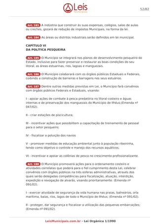 Art. 183 A indústria que construir às suas expensas, colégios, salas de aulas
ou creches, gozará de redução de impostos Municipais, na forma da lei.
Art. 184 As áreas ou distritos industriais serão definidos em lei municipal.
CAPÍTULO VI
DA POLÍTICA PESQUEIRA
Art. 185 O Município se integrará nos planos de desenvolvimento pesqueiro do
Estado, inclusive para fazer preservar e restaurar as boas condições do seu
litoral, as áreas estuarinas, rios, lagoas e manguezais.
Art. 186 O Município colaborará com os órgãos públicos Estaduais e Federais,
coibindo a construção de barreiras e barragens nos seus estuários.
Art. 187 Dentre outras medidas previstas em Lei, o Município fará convênios
com órgãos públicos Federais e Estaduais, visando:
I - apoiar ações de combate à pesca predatória no litoral costeiro e águas
internas e de preservação dos manguezais do Município de Ilhéus;(Emenda nº
047/02).
II - criar estações de piscicultura;
III - incentivar ações que possibilitem a capacitação de treinamento de pessoal
para o setor pesqueiro;
IV - fiscalizar a poluição dos navios
V - promover medidas de educação ambiental junto à população ribeirinha,
tendo como objetivo o controle e manejo dos recursos aquáticos;
VI - incentivar e apoiar as colônias de pesca no crescimento profissionalizante.
Art. 188 O Município promoverá ações para o ordenamento costeiro e
atividades correlatas que poderá para o fiel cumprimento desta Lei, celebrar
convênios com órgãos públicos na três esferas administrativas, através dos
quais serão delegadas competências para fiscalização, atuação, interdição,
expedição e revogação de alvarás, visando prioritariamente: (Emenda nº
091/02).
I - exercer atividade de segurança da vida humana nas praias, balneários, orla
marítima, baías, rios, lagos de todo o Município de Ilhéus; (Emenda nº 091/02).
II - proteger, dar segurança e fiscalizar a utilização das pequenas embarcações;
(Emenda nº 091/02).
52/82
LeisMunicipais.com.br - Lei Orgânica 1/1990
 