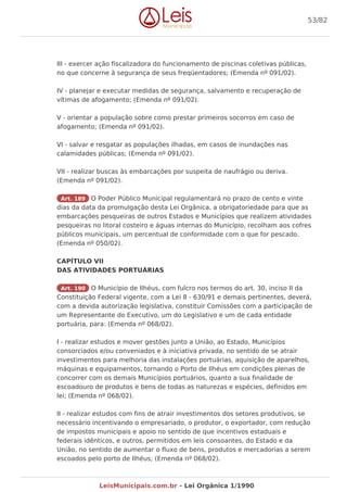 III - exercer ação fiscalizadora do funcionamento de piscinas coletivas públicas,
no que concerne à segurança de seus freqüentadores; (Emenda nº 091/02).
IV - planejar e executar medidas de segurança, salvamento e recuperação de
vítimas de afogamento; (Emenda nº 091/02).
V - orientar a população sobre como prestar primeiros socorros em caso de
afogamento; (Emenda nº 091/02).
VI - salvar e resgatar as populações ilhadas, em casos de inundações nas
calamidades públicas; (Emenda nº 091/02).
VII - realizar buscas às embarcações por suspeita de naufrágio ou deriva.
(Emenda nº 091/02).
Art. 189 O Poder Público Municipal regulamentará no prazo de cento e vinte
dias da data da promulgação desta Lei Orgânica, a obrigatoriedade para que as
embarcações pesqueiras de outros Estados e Municípios que realizem atividades
pesqueiras no litoral costeiro e águas internas do Município, recolham aos cofres
públicos municipais, um percentual de conformidade com o que for pescado.
(Emenda nº 050/02).
CAPÍTULO VII
DAS ATIVIDADES PORTUÁRIAS
Art. 190 O Município de Ilhéus, com fulcro nos termos do art. 30, inciso II da
Constituição Federal vigente, com a Lei 8 - 630/91 e demais pertinentes, deverá,
com a devida autorização legislativa, constituir Comissões com a participação de
um Representante do Executivo, um do Legislativo e um de cada entidade
portuária, para: (Emenda nº 068/02).
I - realizar estudos e mover gestões junto a União, ao Estado, Municípios
consorciados e/ou conveniados e à iniciativa privada, no sentido de se atrair
investimentos para melhoria das instalações portuárias, aquisição de aparelhos,
máquinas e equipamentos, tornando o Porto de Ilhéus em condições plenas de
concorrer com os demais Municípios portuários, quanto a sua finalidade de
escoadouro de produtos e bens de todas as naturezas e espécies, definidos em
lei; (Emenda nº 068/02).
II - realizar estudos com fins de atrair investimentos dos setores produtivos, se
necessário incentivando o empresariado, o produtor, o exportador, com redução
de impostos municipais e apoio no sentido de que incentivos estaduais e
federais idênticos, e outros, permitidos em leis consoantes, do Estado e da
União, no sentido de aumentar o fluxo de bens, produtos e mercadorias a serem
escoados pelo porto de Ilhéus; (Emenda nº 068/02).
53/82
LeisMunicipais.com.br - Lei Orgânica 1/1990
 
