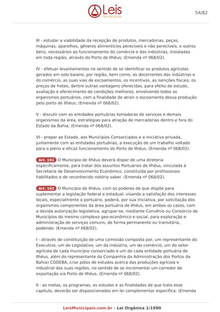 III - estudar a viabilidade da recepção de produtos, mercadorias, peças,
máquinas, aparelhos, gêneros alimentícios perecíveis e não perecíveis, e outros
bens, necessários ao funcionamento do comércio e das indústrias, instaladas
em toda região, através do Porto de Ilhéus; (Emenda nº 068/02).
IV - efetuar levantamentos no sentido de se identificar os produtos agrícolas
gerados em solo baiano, por região, bem como, os decorrentes das indústrias e
do comércio, as suas vias de escoamentos, os incentivos, as isenções fiscais, os
preços de fretes, dentre outras vantagens oferecidas, para efeito de estudo,
avaliação e oferecimento de condições melhores, envolvendo todos os
organismos portuários, com a finalidade de atrair o escoamento dessa produção
pelo porto de Ilhéus; (Emenda nº 068/02).
V - discutir com as entidades portuárias tomadoras de serviços e demais
organismos da área, estratégias para atração de mercadorias dentro e fora do
Estado da Bahia; (Emenda nº 068/02).
VI - propor ao Estado, aos Municípios Consorciados e a iniciativa privada,
juntamente com as entidades portuárias, a execução de um trabalho voltado
para o pleno e eficaz funcionamento do Porto de Ilhéus. (Emenda nº 068/02).
Art. 191 O Município de Ilhéus deverá dispor de uma diretoria
especificamente, para tratar dos assuntos Portuários de Ilhéus, vinculada à
Secretaria de Desenvolvimento Econômico, constituída por profissionais
habilitados e de reconhecido notório saber. (Emenda nº 068/02).
Art. 192 O Município de Ilhéus, com os poderes de que dispõe para
suplementar a legislação federal e estadual, visando a satisfação dos interesses
locais, especialmente o portuário, poderá, por sua iniciativa, por solicitação dos
organismos componentes da área portuária de Ilhéus, em ambos os casos, com
a devida autorização legislativa, agrupar-se, mediante Convênio ou Consórcio de
Municípios do mesmo complexo geo-econômico e social, para exploração e
administração de serviços comuns, de forma permanente ou transitória,
podendo: (Emenda nº 068/02).
I - através de constituição de uma comissão composta por, um representante do
Executivo, um do Legislativo, um da indústria, um do comércio, um do setor
agrícola de cada município consorciado e um de cada entidade portuária de
Ilhéus, além do representante da Companhia da Administração dos Portos da
Bahia) CODEBA, criar pólos de estudos acerca das produções agrícola e
industrial das suas regiões, no sentido de se incrementar um corredor de
exportação via Porto de Ilhéus. (Emenda nº 068/02).
II - as metas, os programas, os estudos e as finalidades de que trata esse
capítulo, deverão ser disposicionados em lei complementar específica. (Emenda
54/82
LeisMunicipais.com.br - Lei Orgânica 1/1990
 
