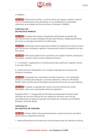 nº 068/02).
Art. 193 O Município de Ilhéus, na forma da lei que regula a matéria, deverá
criar Lei Complementar para disciplinar a sua competência e atribuições
referentes às atividades do Porto de Ilhéus. (Emenda nº 068/02).
CAPÍTULO VIII
DA POLÍTICA HÍDRICA
Art. 194 Os órgãos Municipais competentes participarão da gestão dos
recursos previsto no plano Estadual de Recursos Hídricos, independentemente
de serem ou não águas do domínio do Município.
Art. 195 O Município deverá participar também de organismos intermunicipais
que tiverem por finalidade a gestão e conservação da bacia hidrográfica de que
fizer parte.
Art. 196 O Município poderá fazer convênios com órgãos Federais, Estaduais e
Municipais, visando, dentre outras medidas promover:
I - o inventário, mapeamento e monitoramento das coberturas vegetais nativas
e recursos hídricos;
II - estudo da bacia hidrográfica com manejo integrado das sub-bacias do
Almada e Cachoeira.
Art. 197 É obrigação das instituições do Poder Executivo, com atribuições
diretas ou indiretas de proteção e controle ambiental, informar o Ministério
Público sobre ocorrências de atividade considerada lesiva aos recursos hídricos.
Art. 198 É vedada a captação dos nossos recursos hídricos por outros
Municípios, salvo com autorização prévia do Legislativo.
Parágrafo Único - É assegurado ao Município compensação financeira pela
utilização de recursos hídricos do seu respectivo território, para fins de
aproveitamento do potencial gerador de energia pôr empresas ou Entidades
privadas. (Emenda 48/02).
CAPÍTULO IX
DA POLÍTICA DE TURISMO
Art. 199 O Poder Público Municipal promoverá o apoio do turismo em Ilhéus
observando as seguintes diretrizes:
I - desenvolvimento de infra-estrutura nas principais áreas de interesse turístico;
55/82
LeisMunicipais.com.br - Lei Orgânica 1/1990
 