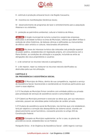 II - estímulo à produção artesanal local e da Região Cacaueira;
III - incentivo às manifestações folclóricas locais;
IV - desenvolvimento de programas de lazer e entretenimento para a população
ilheense e os visitantes;
V - proteção ao patrimônio ambiental, cultural e histórico de Ilhéus.
Art. 200 O órgão municipal de turismo cumprirá e exigirá das empresas
dedicadas à atividade turística na área do Município, roteiros que dêem ênfase à
exibição de sítios históricos, de belezas cênicas e edificações ou monumentos
de efetivo valor artístico e cultural, relacionados oficialmente.
Art. 201 As áreas de interesse turístico são colocadas sob proteção especial
do poder público, estabelecidas em legislação própria, em consonância com o
Plano Diretor, as condições de utilização e ocupação, incluindo-se entre as
obrigações dos seus proprietários e usuários:
I - a de conservar os recursos naturais e paisagísticos;
II - a de reparar, repor ou restaurar os recursos naturais danificados ou
destruídos pela sua má utilização.
CAPÍTULO X
DA PREVIDÊNCIA E ASSISTÊNCIA SOCIAL
Art. 202 O Município de Ilhéus, dentro de sua competência, regulará o serviço
de Assistência Social, favorecendo e coordenando as iniciativas particulares que
visem a esse objetivo.
§ 1º E facultado ao Município firmar convênio com entidade pública ou privada
para prestação de serviços de assistência social à comunidade local.
§ 2º Caberá ao Município promover e executar as obras que, por sua natureza e
extensão, possam ser atendidas pelas instituições de caráter privado.
§ 3º O plano de assistência social do Município, nos termos que a lei estabelecer,
terá por objetivo a correção dos desequilíbrios do sistema social, visando um
desenvolvimento social harmônico, consoante previsto no artigo 203 da
Constituição Federal.
Art. 203 Compete ao Município suplementar, se for o caso, os planos de
previdência social, estabelecidos na Lei Federal.
Parágrafo Único - A lei Orgânica de Assistência Social - LOAS regerá o serviço
56/82
LeisMunicipais.com.br - Lei Orgânica 1/1990
 