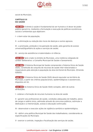 social do Município.
CAPÍTULO XI
DA SAÚDE
Art. 204 O direito à saúde é fundamental do ser humano e é dever do poder
público garanti-lo, mediante a formulação e execução de políticas econômicas,
sociais e ambientais que objetivem:
I - o bem estar da população;
II - a eliminação ou redução dos riscos de doenças e outros agravos;
III - a promoção, proteção e recuperação da saúde, pela garantia de acesso
universaLEIgualitário às ações e serviços de saúde;
IV - serviço de assistência à maternidade e à infância.
Art. 205 Será criado no âmbito do Município, uma instância colegiada de
caráter deliberativo: o Conselho Municipal de Saúde e Saneamento.
Art. 206 O Sistema Municipal de Saúde compreende o Sistema Único de Saúde
(SUS), constituído do conjunto de recursos de saúde inter-relacionados e
responsáveis pela atenção à população da área territorial do Município. (Emenda
028/02).
Art. 207 O Sistema Único de Saúde (SUS) deverá equivaler ao território do
Município, a partir de critérios populacionais, epidemiológicos e assistenciais,
dispostos em lei.
Art. 208 Ao Sistema Único de Saúde (SUS) compete, além de outras
atribuições:
I - ordenar a formação de recursos humanos na área de saúde
II - garantir aos profissionais de saúde, condições adequadas de trabalho, plano
de cargos e salário único, admissão através de concursos públicos, estimular a
dedicação e a interiorização, acesso à educação continuada;
III - desenvolver e executar ações de vigilância sanitária e epidemiológica;
IV - definir uma política Municipal de Saúde dos trabalhadores, considerando as
especificações do Município;
V - exercer o controle, inspeção e fiscalização dos serviços de saúde;
57/82
LeisMunicipais.com.br - Lei Orgânica 1/1990
 