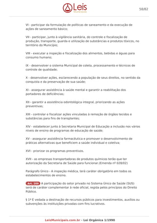 VI - participar da formulação de políticas de saneamento e da execução de
ações de saneamento básico;
VII - participar, junto à vigilância sanitária, do controle e fiscalização de
produção, transporte, guarda e utilização de substâncias e produtos tóxicos, no
território do Município;
VIII - executar a inspeção e fiscalização dos alimentos, bebidas e águas para
consumo humano;
IX - desenvolver o sistema Municipal de coleta, processamento e técnicos de
controle de qualidade;
X - desenvolver ações, esclarecendo a população de seus direitos, no sentido da
conquista e da preservação de sua saúde;
XI - assegurar assistência à saúde mental e garantir a reabilitação dos
portadores de deficiências;
XII - garantir a assistência odontológica integral, priorizando as ações
preventivas;
XIII - controlar e fiscalizar ações vinculadas à remoção de órgãos tecidos e
substâncias para fins de transplantes;
XIV - estabelecer junto à Secretaria Municipal de Educação a inclusão nos vários
níveis de ensino de programas de educação de saúde;
XV - assegurar assistência farmacêutica e promover o desenvolvimento de
práticas alternativas que beneficiem a saúde individual e coletiva;
XVI - priorizar os programas preventivos.
XVII - as empresas transportadoras de produtos químicos terão que ter
autorização da Secretaria de Saúde para funcionar.(Emenda nº 028/02)
Parágrafo Único - A inspeção médica, terá caráter obrigatório em todos os
estabelecimentos de ensino.
Art. 209 A participação do setor privado no Sistema Único de Saúde (SUS)
será de caráter complementar à rede oficial, regida pelos princípios do Direito
Público.
§ 1º É vedada a destinação de recursos públicos para investimentos, auxílios ou
subvenções às instituições privadas com fins lucrativos.
58/82
LeisMunicipais.com.br - Lei Orgânica 1/1990
 