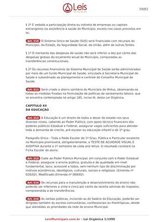 § 2º É vedada a participação direta ou indireta de empresas ou capitais
estrangeiros na assistência à saúde do Município, exceto nos casos previstos em
lei.
Art. 210 O Sistema Único de Saúde (SUS) será financiado com recursos do
Município, do Estado, da Seguridade Social, da União, além de outras fontes.
§ 1º O montante das despesas de saúde não será inferior a dez por cento das
despesas globais do orçamento anual do Município, computadas as
transferências constitucionais.
§ 2º Os recursos financeiros do Sistema Municipal de Saúde serão administrados
por meio de um fundo Municipal de Saúde, vinculado à Secretaria Municipal de
Saúde e subordinado ao planejamento e controle do Conselho Municipal de
Saúde.
Art. 211 Será criado o aterro sanitário do Município de Ilhéus, observando-se
todas as medidas fixadas na formulação de políticas de saneamento básico, que
se encontra contemplada no artigo 185, inciso III, desta Lei Orgânica.
CAPÍTULO XII
DA EDUCAÇÃO
Art. 212 A Educação é um direito de todos e dever do estado nos seus
diversos níveis, cabendo ao Poder Público, com apoio técnico financeiro dos
poderes públicos Estadual e Federal, assegurar vagas suficientes para atender
toda a demanda de creche, pré-escolar ou educação infantil e de 1º grau.
Parágrafo Único - Toda a Rede Escolar de 1º Grau, Pública e Particular existente
no Município promoverá, obrigatoriamente, o TESTE DE ACUIDADE VISUAL E
AUDITIVA durante o 1º semestre de cada ano letivo. O resultado constará na
Ficha Escolar do aluno.
Art. 213 Cabe ao Poder Público Municipal, em conjunto com o Poder Estadual
e Federal, assegurar o ensino público, gratuito e de qualidade em nível
fundamental, laico, acessível a todos, sem nenhum tipo de discriminação por
motivos econômicos, ideológicos, culturais, sociais e religiosos. (Emenda nº
028/02). Modificado (Emenda nº 069/02).
Art. 214 Os recursos para a manutenção e desenvolvimento do ensino não
poderão ser inferiores a vinte e cinco por cento da receita advinda de impostos,
compreendida a de transferências.
Art. 215 As verbas públicas, incluindo as do Salário da Educação, poderão ser
dirigidas também às escolas comunitárias, confessionais ou filantrópicas, desde
que atendidas as prioridades da rede do ensino Municipal.
59/82
LeisMunicipais.com.br - Lei Orgânica 1/1990
 