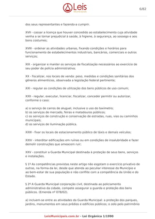 dos seus representantes e fazendo-a cumprir.
XVII - cassar a licença que houver concedido ao estabelecimento cuja atividade
venha a se tornar prejudicial à saúde, à higiene, à segurança, ao sossego e aos
bons costumes;
XVIII - ordenar as atividades urbanas, fixando condições e horários para
funcionamento de estabelecimentos industriais, bancários, comerciais e outros
serviços;
XIX - organizar e manter os serviços de fiscalização necessários ao exercício de
seu poder de polícia administrativa;
XX - fiscalizar, nos locais de venda: peso, medidas e condições sanitárias dos
gêneros alimentícios, observada a legislação federal pertinente;
XXI - regular as condições de utilização dos bens públicos de uso comum;
XXII - regular, executar, licenciar, fiscalizar, conceder permitir ou autorizar,
conforme o caso:
a) o serviço de carros de aluguel, inclusive o uso do taxímetro;
b) os serviços de mercado, feiras e matadouros públicos;
c) os serviços de construção e conservação de estradas, ruas, vias ou caminhos
municipais;
d) os serviços de iluminação pública.
XXIII - fixar os locais de estacionamento público de táxis e demais veículos;
XXIV - interditar edificações em ruínas ou em condições de insalubridade e fazer
demolir construções que ameacem ruir;
XXV - constituir a Guarda Municipal destinada à proteção de seus bens, serviços
e instalações.
§ 1º As competências previstas neste artigo não esgotam o exercício privativo de
outras, na forma da lei, desde que atenda ao peculiar interesse do Município e
ao bem-estar de sua população e não conflite com a competência da União e do
Estado.
§ 2º A Guarda Municipal corporação civil, destinada ao policiamento
administrativo da cidade, compete assegurar a guarda e proteção dos bens
públicos. (Emenda nº 078/02).
a) incluem-se entre as atividades da Guarda Municipal: a proteção dos parques,
jardins, monumentos em seus prédios e edifícios públicos; o zelo pelo patrimônio
6/82
LeisMunicipais.com.br - Lei Orgânica 1/1990
 