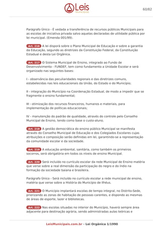 Parágrafo Único - É vedada a transferência de recursos públicos Municipais para
as escolas de iniciativa privada salvo aquelas declaradas de utilidade pública por
lei municipal. (Emenda 001/99).
Art. 216 A lei disporá sobre o Plano Municipal de Educação e sobre a garantia
da Educação, segundo as diretrizes da Constituição Federal, da Constituição
Estadual e desta Lei Orgânica.
Art. 217 O Sistema Municipal de Ensino, integrado ao Fundo de
Desenvolvimento - FUNDEF, tem como fundamento a Unidade Escolar e será
organizado nas seguintes bases:
I - observância das peculiaridades regionais e das diretrizes comuns,
estabelecidas nas leis educacionais da União, do Estado e do Município;
II - integração do Município na Coordenação Estadual, de modo a impedir que se
fragmente o ensino fundamental;
III - otimização dos recursos financeiros, humanos e materiais, para
implementação de políticas educacionais;
IV - manutenção do padrão de qualidade, através do controle pelo Conselho
Municipal de Ensino, tendo como base o custo-aluno.
Art. 218 A gestão democrática do ensino público Municipal se manifesta
através do Conselho Municipal de Educação e dos Colegiados Escolares cujas
atribuições e composição serão definidas em lei, garantindo-se a representação
da comunidade escolar e da sociedade.
Art. 219 A educação ambiental, sanitária, como também os primeiros
socorros, será obrigatória em todos os níveis de ensino Municipal.
Art. 220 Será incluído no currículo escolar da rede Municipal de Ensino matéria
que verse sobre a real dimensão da participação do negro e do índio na
formação da sociedade baiana e brasileira.
Parágrafo Único - Será incluído no currículo escolar a rede municipal de ensino,
matéria que verse sobre a História do Município de Ilhéus.
Art. 221 O Município implantará escolas de tempo integral, no Distrito-Sede,
priorizando as zonas de habitação de pessoas carentes, e dispondo as mesmas
de áreas de esporte, lazer e bibliotecas.
Art. 222 Nas escolas situadas no interior do Município, haverá sempre área
adjacente para destinação agrária, sendo administradas aulas teóricas e
60/82
LeisMunicipais.com.br - Lei Orgânica 1/1990
 