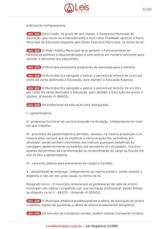 práticas de hortigranjearia.
Art. 223 Será criado, no prazo de seis meses, o Congresso Municipal de
Educação, que reunir-se-á bianualmente e terá como finalidade apreciar o Plano
Municipal de Educação proposto pelo Poder Executivo Municipal, na forma da lei.
Art. 224 O Poder Público Municipal deve garantir o funcionamento de
bibliotecas públicas e descentralizadas e com acervo em número suficiente para
atender à demanda dos educandos.
Art. 225 O Município promoverá programas de educação para o trânsito.
Art. 226 O Município fica obrigado a aplicar o percentual mínimo de cinco por
cento da verba destinada à Educação, para atender a Educação Especial.
Art. 227 O Município fica obrigado a aplicar o percentual mínimo de um (01)
por cento da verba destinada à Educação, para atender a Educação de jovens e
adultos. (Emenda nº 086/02).
Art. 228 Ao profissional da educação será assegurado:
I - aposentadoria;
II - progresso funcional de carreira baseado na titulação, independente do nível
em que trabalha;
III - proventos de aposentadoria e pensões, revistos, na mesma proporção e na
mesma data, sempre que se modificar a remuneração dos servidores em
atividade, sendo também estendidos aos inativos quaisquer benefícios ou
vantagens posteriormente concedidos aos servidores em atividades, inclusive,
quando decorrentes da transformação ou reclassificação do cargo ou função em
que se deu a aposentadoria;
IV - concurso público para provimento de cargos e funções;
V - estabilidade de emprego, independente do regime jurídico, sendo vedada a
dispensa a não ser por justa causa, na forma da lei.
Parágrafo Único - O município remunerará os professores da rede de ensino
municipal com salário compatível com sua formação profissional, dando ênfase
ao disposto na lei 5 - 692/71 - (Emenda nº 055/02).
Art. 229 O Município ampliará gradativamente a oferta de educação de jovens
e adultos, depois de garantida a oferta do ensino fundamental obrigatório.
Art. 230 Os veículos de transporte escolar, podem realizar transporte turístico
61/82
LeisMunicipais.com.br - Lei Orgânica 1/1990
 