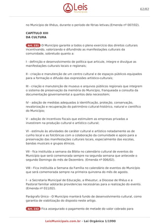 no Município de Ilhéus, durante o período de férias letivas.(Emenda nº 007/02).
CAPÍTULO XIII
DA CULTURA
Art. 231 O Município garante a todos o pleno exercício dos direitos culturais
incentivando, valorizando e difundindo as manifestações culturais da
comunidade, sobretudo quanto a:
I - definição e desenvolvimento de política que articule, integre e divulgue as
manifestações culturais locais e regionais;
II - criação e manutenção de um centro cultural e de espaços públicos equipados
para a formação e difusão das expressões artístico-culturais;
III - criação e manutenção de museus e arquivos públicos regionais que integrem
o sistema de preservação da memória do Município, franqueada a consulta da
documentação governamental a quantos dela necessitem;
IV - adoção de medidas adequadas à identificação, proteção, conservação,
revalorização e recuperação do patrimônio cultural-histórico, natural e científico
do Município;
V - adoção de incentivos fiscais que estimulem as empresas privadas a
investirem na produção cultural e artístico cultural;
VI - estímulo às atividades de caráter cultural e artístico notadamente as de
cunho local e as folclóricas com a colaboração da comunidade e apoio para a
preservação das manifestações culturais locais, especialmente das escolas,
bandas musicais e grupos étnicos.
VII - fica instituída a semana da Bíblia no calendário cultural de eventos do
Município que será comemorada sempre na segunda semana que antecede o
segundo Domingo do mês de Dezembro. (Emenda nº 006/02).
VIII - Fica instituída a Semana da Família no calendário de eventos do Município
que será comemorada sempre na primeira quinzena do mês de agosto.
I - a Secretaria Municipal de Educação, a Ilheustur, a Diocese de Ilhéus e a
Pastoral familiar adotarão providencias necessárias para a realização do evento.
(Emenda nº 011/02).
Parágrafo Único - O Município manterá fundo de desenvolvimento cultural, como
garantia de viabilização do disposto neste artigo.
Art. 232 Fica assegurado o pagamento de metade do valor cobrado para
62/82
LeisMunicipais.com.br - Lei Orgânica 1/1990
 