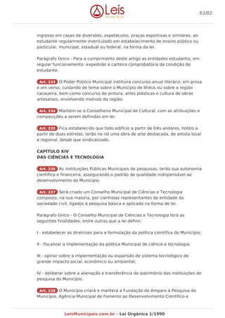 ingresso em casas de diversões, espetáculos, praças esportivas e similares, ao
estudante regularmente matriculado em estabelecimento de ensino público ou
particular, municipal, estadual ou federal, na forma da lei.
Parágrafo Único - Para o cumprimento deste artigo as entidades estudantis, em
regular funcionamento, expedirão a carteira comprobatória da condição de
estudante.
Art. 233 O Poder Público Municipal instituirá concurso anual literário, em prosa
e em verso, cuidando de tema sobre o Município de Ilhéus ou sobre a região
cacaueira, bem como concurso de pintura, artes plásticas e cultura de obras
artesanais, envolvendo motivos da região.
Art. 234 Mantém-se o Conselheiro Municipal de Cultural, com as atribuições e
composições a serem definidas em lei.
Art. 235 Fica estabelecido que todo edifício a partir de três andares, hotéis a
partir de duas estrelas, terão no rol uma obra de arte destacada, de artista local
e regional, desde que sindicalizado.
CAPÍTULO XIV
DAS CIÊNCIAS E TECNOLOGIA
Art. 236 As instituições Públicas Municipais de pesquisas, terão sua autonomia
científica e financeira, assegurando o padrão de qualidade indispensável ao
desenvolvimento do Município.
Art. 237 Será criado um Conselho Municipal de Ciências e Tecnologia
composto, na sua maioria, por cientistas representantes de entidade da
sociedade civil, ligados à pesquisa básica e aplicado na forma de lei.
Parágrafo Único - O Conselho Municipal de Ciências e Tecnologia terá as
seguintes finalidades, entre outras que a lei definir:
I - estabelecer as diretrizes para a formulação da política científica do Município;
II - fiscalizar a implementação da política Municipal de ciência e tecnologia;
III - opinar sobre a implementação ou expansão de sistema tecnológico de
grande impacto social, econômico ou ambiental;
IV - deliberar sobre a alienação e transferência de patrimônio das instituições de
pesquisa do Município.
Art. 238 O Município criará e manterá a Fundação do Amparo à Pesquisa do
Município, Agência Municipal de Fomento ao Desenvolvimento Científico e
63/82
LeisMunicipais.com.br - Lei Orgânica 1/1990
 