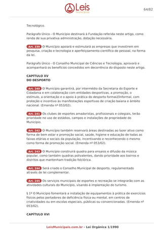 Tecnológico.
Parágrafo Único - O Município destinará à Fundação referida neste artigo, como
renda de sua privativa administração, dotação necessária.
Art. 239 O Município apoiará e estimulará as empresas que investirem em
pesquisa, criação e tecnologia e aperfeiçoamento científico de pessoal, na forma
da lei.
Parágrafo Único - O Conselho Municipal de Ciências e Tecnologia, aprovará e
acompanhará os benefícios concedidos em decorrência do disposto neste artigo.
CAPÍTULO XV
DO DESPORTO
Art. 240 O Município garantirá, por intermédio da Secretaria do Esporte e
Cidadania e em colaboração com entidades desportivas, a promoção, o
estímulo, a orientação e o apoio à prática do desporto formaLEInformal, com
proteção e incentivo às manifestações esportivas de criação baiana e âmbito
nacional. (Emenda nº 053/02).
Art. 241 Os clubes de esportes amadoristas, profissionais e colegiais, terão
prioridade no uso de estádios, campos e instalações de propriedade do
Município.
Art. 242 O Município também reservará áreas destinadas ao lazer ativo como
forma de bem estar e promoção social, saúde, higiene e educação de todas as
faixas etárias e sociais da população, incentivando e reconhecendo o mesmo
como forma de promoção social. (Emenda nº 053/02).
Art. 243 O Município construirá quadra para ensaios e difusão da música
popular, como também quadras polivalentes, dando prioridade aos bairros e
distritos que mantenham tradição folclórica.
Art. 244 Será criado o Conselho Municipal de desporto, regulamentado
através de lei complementar.
Art. 245 Os serviços municipais de esportes e recreação se integrarão com as
atividades culturais do Município, visando à implantação do turismo.
§ 1º O Município fomentará a instalação de equipamentos à prática de exercícios
físicos pelos portadores de deficiência física ou mental, em centros de
criatividades ou em escolas especiais, públicas ou convencionadas. (Emenda nº
053/02).
CAPÍTULO XVI
64/82
LeisMunicipais.com.br - Lei Orgânica 1/1990
 