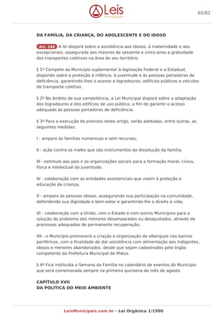 DA FAMÍLIA, DA CRIANÇA, DO ADOLESCENTE E DO IDOSO
Art. 246 A lei disporá sobre a assistência aos idosos, à maternidade e aos
excepcionais, assegurada aos maiores de sessenta e cinco anos a gratuidade
dos transportes coletivos na área do seu território.
§ 1º Compete ao Município suplementar à legislação Federal e a Estadual,
dispondo sobre a proteção à infância, à juventude e às pessoas portadoras de
deficiência, garantindo-lhes o acesso a logradouros, edifícios públicos e veículos
de transporte coletivo.
§ 2º No âmbito de sua competência, a Lei Municipal disporá sobre a adaptação
dos logradouros e dos edifícios de uso público, a fim de garantir o acesso
adequado às pessoas portadoras de deficiência.
§ 3º Para a execução do previsto neste artigo, serão adotadas, entre outras, as
seguintes medidas:
I - amparo às famílias numerosas e sem recursos;
II - ação contra os males que são instrumentos da dissolução da família;
III - estímulo aos pais e às organizações sociais para a formação moral, cívica,
física e intelectual da juventude;
IV - colaboração com as entidades assistenciais que visem à proteção e
educação da criança;
V - amparo às pessoas idosas, assegurando sua participação na comunidade,
defendendo sua dignidade e bem-estar e garantindo-lhe o direito à vida;
VI - colaboração com a União, com o Estado e com outros Municípios para a
solução do problema dos menores desamparados ou desajustados, através de
processos adequados de permanente recuperação;
VII - o Município promoverá a criação e organização de albergues nos bairros
periféricos, com a finalidade de dar assistência com alimentação aos indigentes,
idosos e menores abandonados, desde que sejam cadastrados pelo órgão
competente da Prefeitura Municipal de Ilhéus.
§ 4º Fica instituída a Semana da Família no calendário de eventos do Município
que será comemorada sempre na primeira quinzena do mês de agosto.
CAPÍTULO XVII
DA POLÍTICA DO MEIO AMBIENTE
65/82
LeisMunicipais.com.br - Lei Orgânica 1/1990
 