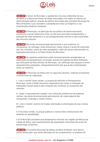 Art. 247 É dever do Município, a gestão dos recursos ambientais do seu
território e o desenvolvimento de ações articuladas com todos os setores da
administração pública, através da política formulada pelo Conselho Municipal de
Meio Ambiente e que considere o estabelecido nesta Lei Orgânica e nas
Constituições Federal e Estadual.
Art. 248 O Município, na definição de sua política de desenvolvimento
econômico e social, observará como um dos seus princípios fundamentais, a
proteção do meio ambiente e o uso ecologicamente racional e auto-sustentado
dos recursos naturais.
Art. 249 São áreas de preservação permanente a orla marítima, os
manguezais, as restingas, áreas estuarinas, matas ciliares e locais de nascentes
dos rios, encostas, zonas de valor paisagístico, além de outras mencionadas na
legislação pertinente e no Plano Diretor do Município.
Art. 250 Os aspectos ambientais serão necessariamente considerados na
elaboração do planejamento municipal, através do Capítulo do Meio Ambiente,
que fará parte do Plano Diretor do Município, com definição dos espaços a serem
especialmente protegidos, independentemente dos que já são contemplados
nesta Lei Orgânica.
Art. 251 O Município de Ilhéus tem os seguintes deveres, relativos às florestas
e outros tipos de vegetação:
I - criar e manter áreas verdes, na proporção definida no Planejamento
Municipal, sendo o Poder Executivo responsável por evitar a instalação de
habitações nessas áreas e pela remoção dos invasores ou ocupantes das
mesmas;
II - exigir o repovoamento vegetal, com utilização preferencial de espécies
nativas, nas áreas de preservação permanente, de modo especial dos
manguezais, restingas e matas ciliares;
III - criar e manter viveiros de mudas, destinadas à arborização de vias e áreas
públicas.
§ 1º As áreas verdes, as praças públicas e outras áreas institucionais não
poderão ser desafetadas.
§ 2º O Município providenciará desapropriar terrenos nas regiões periféricas da
cidade de Ilhéus, para assentamento das populações removidas das áreas de
preservação ambiental.
Art. 252 O Conselho Municipal de Defesa do Meio Ambiente, terá dentre
outras atribuições, que serão definidas em lei complementar, os poderes de
66/82
LeisMunicipais.com.br - Lei Orgânica 1/1990
 