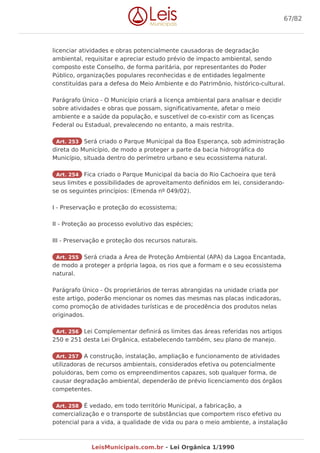 licenciar atividades e obras potencialmente causadoras de degradação
ambiental, requisitar e apreciar estudo prévio de impacto ambiental, sendo
composto este Conselho, de forma paritária, por representantes do Poder
Público, organizações populares reconhecidas e de entidades legalmente
constituídas para a defesa do Meio Ambiente e do Patrimônio, histórico-cultural.
Parágrafo Único - O Município criará a licença ambiental para analisar e decidir
sobre atividades e obras que possam, significativamente, afetar o meio
ambiente e a saúde da população, e suscetível de co-existir com as licenças
Federal ou Estadual, prevalecendo no entanto, a mais restrita.
Art. 253 Será criado o Parque Municipal da Boa Esperança, sob administração
direta do Município, de modo a proteger a parte da bacia hidrográfica do
Município, situada dentro do perímetro urbano e seu ecossistema natural.
Art. 254 Fica criado o Parque Municipal da bacia do Rio Cachoeira que terá
seus limites e possibilidades de aproveitamento definidos em lei, considerando-
se os seguintes princípios: (Emenda nº 049/02).
I - Preservação e proteção do ecossistema;
II - Proteção ao processo evolutivo das espécies;
III - Preservação e proteção dos recursos naturais.
Art. 255 Será criada a Área de Proteção Ambiental (APA) da Lagoa Encantada,
de modo a proteger a própria lagoa, os rios que a formam e o seu ecossistema
natural.
Parágrafo Único - Os proprietários de terras abrangidas na unidade criada por
este artigo, poderão mencionar os nomes das mesmas nas placas indicadoras,
como promoção de atividades turísticas e de procedência dos produtos nelas
originados.
Art. 256 Lei Complementar definirá os limites das áreas referidas nos artigos
250 e 251 desta Lei Orgânica, estabelecendo também, seu plano de manejo.
Art. 257 A construção, instalação, ampliação e funcionamento de atividades
utilizadoras de recursos ambientais, considerados efetiva ou potencialmente
poluidoras, bem como os empreendimentos capazes, sob qualquer forma, de
causar degradação ambiental, dependerão de prévio licenciamento dos órgãos
competentes.
Art. 258 É vedado, em todo território Municipal, a fabricação, a
comercialização e o transporte de substâncias que comportem risco efetivo ou
potencial para a vida, a qualidade de vida ou para o meio ambiente, a instalação
67/82
LeisMunicipais.com.br - Lei Orgânica 1/1990
 