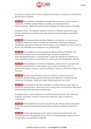 de usinas nucleares, bem como o depósito de resíduos nucleares ou radioativos
gerados fora de Ilhéus.
Art. 259 As condutas e atividades consideradas lesivas ao meio ambiente,
sujeitarão o infrator, pessoa física ou jurídica, às sanções penais e
administrativas, independentemente da obrigação de reparar danos causados.
Parágrafo Único - Os Agentes Públicos, inclusive o Prefeito respondem pela
atitude comissiva ou omissiva que descumpra as normas legais de proteção
ambiental.
Art. 260 Os remanescentes da Mata Atlântica, as veredas, as cavernas, as
paisagens notáveis e outras unidades de relevantes interesses ecológicos,
constituem patrimônio ambiental do Município e sua utilização se fará, na forma
da lei, em condições que assegurem sua conservação.
Art. 261 Os cidadãos e as associações de defesa do Meio Ambiente e do
patrimônio histórico-cultural poderão exigir, em Juízo ou perante a
Administração Municipal, a cessação das causas de violação do disposto em
toda legislação do dano ao patrimônio e a aplicação das penalidades cabíveis.
Art. 262 Da expedição de licenças ambientais, assim como da autuação de
infrações administrativas, relacionadas com o meio ambiente e com o
patrimônio histórico-cultural, serão envidadas as cópias ao Ministério Público da
Comarca.
Art. 263 Os bens do patrimônio natural e histórico-cultural que forem
tombados pelo Município, gozam de isenção de impostos e contribuição de
melhorias municipais, desde que sejam preservados por seu titular.
Art. 264 O proprietário dos bens referidos no artigo anterior, para obter os
benefícios nele previstos, deverá formular requerimento ao Executivo Municipal,
apresentando cópia do ato de tombamento.
Parágrafo Único - Para comprovar-se a preservação dos bens, será realizada
inspeção municipal, no prazo máximo de trinta dias, após o pedido do
interessado.
Art. 265 A lei estabelecerá outros mecanismos de compensação urbanístico-
fiscal para os bens integrantes do patrimônio natural e histórico-cultural de
Ilhéus.
Art. 266 O Município destinará não menos de dez por cento do total dos
recursos oriundos da aplicação do art. 20, § 1º da Constituição Federal, para a
conservação e recuperação ambiental.
68/82
LeisMunicipais.com.br - Lei Orgânica 1/1990
 