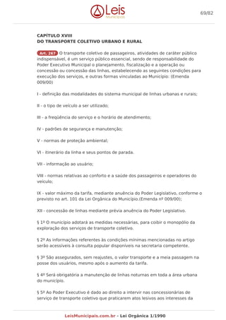 CAPÍTULO XVIII
DO TRANSPORTE COLETIVO URBANO E RURAL
Art. 267 O transporte coletivo de passageiros, atividades de caráter público
indispensável, é um serviço público essencial, sendo de responsabilidade do
Poder Executivo Municipal o planejamento, fiscalização e a operação ou
concessão ou concessão das linhas, estabelecendo as seguintes condições para
execução dos serviços, e outras formas vinculadas ao Município: (Emenda
009/00)
I - definição das modalidades do sistema municipal de linhas urbanas e rurais;
II - o tipo de veículo a ser utilizado;
III - a freqüência do serviço e o horário de atendimento;
IV - padrões de segurança e manutenção;
V - normas de proteção ambiental;
VI - itinerário da linha e seus pontos de parada.
VII - informação ao usuário;
VIII - normas relativas ao conforto e a saúde dos passageiros e operadores do
veículo;
IX - valor máximo da tarifa, mediante anuência do Poder Legislativo, conforme o
previsto no art. 101 da Lei Orgânica do Município.(Emenda nº 009/00);
XII - concessão de linhas mediante prévia anuência do Poder Legislativo.
§ 1º O município adotará as medidas necessárias, para coibir o monopólio da
exploração dos serviços de transporte coletivo.
§ 2º As informações referentes às condições mínimas mencionadas no artigo
serão acessíveis à consulta popular disponíveis na secretaria competente.
§ 3º São assegurados, sem reajustes, o valor transporte e a meia passagem na
posse dos usuários, mesmo após o aumento da tarifa.
§ 4º Será obrigatória a manutenção de linhas noturnas em toda a área urbana
do município.
§ 5º Ao Poder Executivo é dado ao direito a intervir nas concessionárias de
serviço de transporte coletivo que praticarem atos lesivos aos interesses da
69/82
LeisMunicipais.com.br - Lei Orgânica 1/1990
 