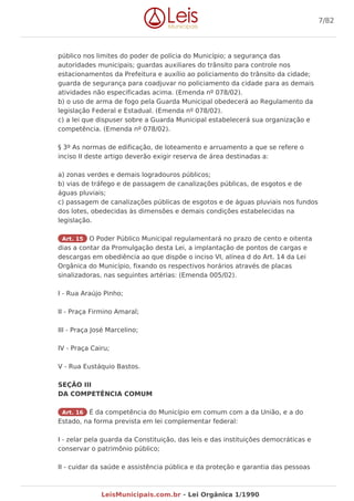 público nos limites do poder de polícia do Município; a segurança das
autoridades municipais; guardas auxiliares do trânsito para controle nos
estacionamentos da Prefeitura e auxílio ao policiamento do trânsito da cidade;
guarda de segurança para coadjuvar no policiamento da cidade para as demais
atividades não especificadas acima. (Emenda nº 078/02).
b) o uso de arma de fogo pela Guarda Municipal obedecerá ao Regulamento da
legislação Federal e Estadual. (Emenda nº 078/02).
c) a lei que dispuser sobre a Guarda Municipal estabelecerá sua organização e
competência. (Emenda nº 078/02).
§ 3º As normas de edificação, de loteamento e arruamento a que se refere o
inciso II deste artigo deverão exigir reserva de área destinadas a:
a) zonas verdes e demais logradouros públicos;
b) vias de tráfego e de passagem de canalizações públicas, de esgotos e de
águas pluviais;
c) passagem de canalizações públicas de esgotos e de águas pluviais nos fundos
dos lotes, obedecidas às dimensões e demais condições estabelecidas na
legislação.
Art. 15 O Poder Público Municipal regulamentará no prazo de cento e oitenta
dias a contar da Promulgação desta Lei, a implantação de pontos de cargas e
descargas em obediência ao que dispõe o inciso VI, alínea d do Art. 14 da Lei
Orgânica do Município, fixando os respectivos horários através de placas
sinalizadoras, nas seguintes artérias: (Emenda 005/02).
I - Rua Araújo Pinho;
II - Praça Firmino Amaral;
III - Praça José Marcelino;
IV - Praça Cairu;
V - Rua Eustáquio Bastos.
SEÇÃO III
DA COMPETÊNCIA COMUM
Art. 16 É da competência do Município em comum com a da União, e a do
Estado, na forma prevista em lei complementar federal:
I - zelar pela guarda da Constituição, das leis e das instituições democráticas e
conservar o patrimônio público;
II - cuidar da saúde e assistência pública e da proteção e garantia das pessoas
7/82
LeisMunicipais.com.br - Lei Orgânica 1/1990
 