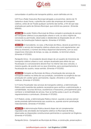 comunidade e à política de transporte público, assim definidos em lei.
§ 6º Fica o Poder Executivo Municipal obrigado a encaminhar, dentro de 72
(setenta e duas) horas, a planilha de custos das empresas de transporte
coletivo, antes de ser fixado qualquer aumento das tarifas, a fim de que seja
analisada por parte da Câmara Municipal, que emitirá seu parecer. (Emenda
009/00).
Art. 268 Ao poder Público Municipal de Ilhéus compete à prestação do serviço
de transporte coletivo à sua população urbana e rural, ou sob o regime de
concessão ou permissão, observadas e obedecidas às disposições do art. 175 e
incisos, da Constituição Federal vigente. (Emenda nº 073/02).
Art. 269 O Concedente, no caso, o Município de Ilhéus, deverá ao permitir ou
conceder o serviço de transporte coletivo urbano e/ou rural regulamentar, por
linha ou itinerário, o número de ônibus disponível diariamente, com os seus
respectivos intervalos de tempo, ou seja, as estadas, no terminal urbano.
(Emenda nº 072/02).
Parágrafo Único - O concedente deverá dispor de um quadro de itinerários de
transporte coletivo urbano e rural, sempre atualizado para efeito de sua
fiscalização e o concessionário deverá fixar no interior dos seus veículos, o
mesmo quadro, de acordo com os seus itinerários, para acompanhamento e
fiscalização do usuário, nesse sentido. (Emenda nº 072/02).
Art. 270 Compete ao Município de Ilhéus a fiscalização dos serviços de
transporte coletivo na órbita da sua jurisdição, consistente na exigência da sua
prestação em caráter geral, permanente, regular, eficiente e com tarifas
módicas. (Emenda nº 072/02).
§ 1º Como Fiscalizador dos serviços de transporte coletivo, a Administração
Pública está investida dos poderes necessários para verificar a administração, a
contabilidade, recursos técnicos, econômicos e financeiros, principalmente para
conhecer a rentabilidade do serviço, fixar as tarifas justas e punir as infrações
regulamentares e contratuais. (Emenda nº 072/02).
§ 2º Poderá, ainda, a Administração Pública intervir, quando o serviço estiver
sendo prestado deficientemente aos usuários ou, quando ocorrer paralisação
indevidamente. (Emenda nº 072/02).
Art. 271 A Administração Pública deverá dispor de Lei complementar
reguladora das atividades do transporte coletivo no Município de Ilhéus,
observadas as disposições constitucionais pertinentes e a presente Lei Orgânica.
(Emenda nº 072/02).
Parágrafo Único - Competirá ao Município de Ilhéus, a construção, preservação e
70/82
LeisMunicipais.com.br - Lei Orgânica 1/1990
 