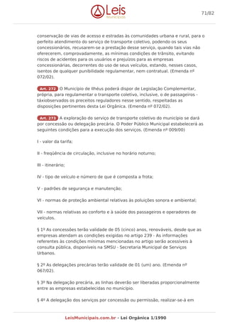 conservação de vias de acesso e estradas às comunidades urbana e rural, para o
perfeito atendimento do serviço de transporte coletivo, podendo os seus
concessionários, recusarem-se a prestação desse serviço, quando tais vias não
oferecerem, comprovadamente, as mínimas condições de trânsito, evitando
riscos de acidentes para os usuários e prejuízos para as empresas
concessionárias, decorrentes do uso de seus veículos, estando, nesses casos,
isentos de qualquer punibilidade regulamentar, nem contratual. (Emenda nº
072/02).
Art. 272 O Município de Ilhéus poderá dispor de Legislação Complementar,
própria, para regulamentar o transporte coletivo, inclusive, o de passageiros -
táxiobservados os preceitos reguladores nesse sentido, respeitadas as
disposições pertinentes desta Lei Orgânica. (Emenda nº 072/02).
Art. 273 A exploração do serviço de transporte coletivo do município se dará
por concessão ou delegação precária. O Poder Público Municipal estabelecerá as
seguintes condições para a execução dos serviços. (Emenda nº 009/00)
I - valor da tarifa;
II - freqüência de circulação, inclusive no horário noturno;
III - itinerário;
IV - tipo de veículo e número de que é composta a frota;
V - padrões de segurança e manutenção;
VI - normas de proteção ambiental relativas às poluições sonora e ambiental;
VII - normas relativas ao conforto e à saúde dos passageiros e operadores de
veículos.
§ 1º As concessões terão validade de 05 (cinco) anos, renováveis, desde que as
empresas atendam as condições exigidas no artigo 239 - As informações
referentes às condições mínimas mencionadas no artigo serão acessíveis à
consulta pública, disponíveis na SMSU - Secretaria Municipal de Serviços
Urbanos.
§ 2º As delegações precárias terão validade de 01 (um) ano. (Emenda nº
067/02).
§ 3º Na delegação precária, as linhas deverão ser liberadas proporcionalmente
entre as empresas estabelecidas no município.
§ 4º A delegação dos serviços por concessão ou permissão, realizar-se-á em
71/82
LeisMunicipais.com.br - Lei Orgânica 1/1990
 