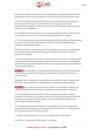 bloco de no máximo as 06 (seis) linhas, atendendo a proporcionalidade de 70%
(setenta por cento) de linhas urbanas e 30% (trinta por cento) de linhas rurais.
§ 5º As concessionárias ou permissionárias do serviço de transporte coletivo
deverá apresentar no ato do recebimento da delegação as provas de
propriedades de superior a 20% (vinte por cento) de veículos, exigidos para as
linhas a serem exploradas.
§ 6º A idade máxima do veículo em circulação será de 05 (cinco) anos da data
de fabricação, tanto em nível de concessão, permissão e renovação.
§ 7º As concessionárias ou permissionárias do transporte coletivo, são obrigadas
a manter em suas frotas 10% (dez por cento) de veículos adaptados para
portadores de deficiência física.
§ 8º Fica obrigado o emplacamento, no município, dos veículos de propriedade
ou a serviço dos concessionários no prazo de 90(noventa) dias a partir da
entrada de operação.
§ 9º O município poderá autorizar a utilização de micro-ônibus e utilitários, pelas
concessionárias de transporte público do município, para bairros e localidades
onde não é possível o atendimento pelo serviço regular, desde que atendidas as
normas deste capítulo.
Art. 274 As concessões ou permissões serão feitas por período de dois anos,
renováveis sucessivamente, desde que atendidas as condições mínimas no
artigo anterior.
Parágrafo Único - Poderão as concessões ou permissões serem cassadas pelo
Município, caso as empresas não respeitem o disposto no artigo anterior.
Art. 275 São isentos de pagamento de tarifas nos transportes coletivos, na
área do território deste Município, as categorias previstas em lei municipal.
§ 1º Os estudantes da rede pública de ensino pública e privada, primeiro,
segundo e terceiro graus, da zona urbana e rural, gozarão do desconto de 50%
(cinqüenta por cento) do valor cobrado, inclusive domingos, feriados, dias
santificados e período de férias.
§ 2º Compete ao Município promover, aos estudantes de 1º (primeiro) grau
residente em localidades que não disponha de rede de ensino, o deslocamento
até a unidade educacional mais próxima.
I - idosos acima de sessenta e cinco anos, desde que credenciados;
II - policiais e vigilantes uniformizados, em serviço;
72/82
LeisMunicipais.com.br - Lei Orgânica 1/1990
 